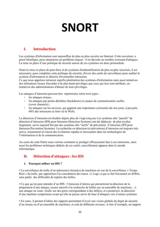 SNORT
    I.      Introduction
Les systèmes d'information sont aujourd'hui de plus en plus ouverts sur Internet. Cette ouverture, a
priori bénéfique, pose néanmoins un problème majeur : il en découle un nombre croissant d'attaques.
La mise en place d’une politique de sécurité autour de ces systèmes est donc primordiale.

Outre la mise en place de pare-feux et de systèmes d'authentification de plus en plus sécurisés, il est
nécessaire, pour compléter cette politique de sécurité, d'avoir des outils de surveillance pour auditer le
système d'information et détecter d'éventuelles intrusions.
Ce que nous appelons intrusion signifie pénétration des systèmes d'information mais aussi tentatives
des utilisateurs locaux d'accéder à de plus hauts privilèges que ceux qui leur sont attribués, ou
tentatives des administrateurs d'abuser de leurs privilèges.

Les attaques d’intrusion peuvent être répertoriées selon trois types :
    - les attaques réseau ;
    - les attaques par portes dérobées (backdoors) et canaux de communication cachés
        (cover channels) ;
    - les attaques sur les services, qui gagnent une importance croissante (de nos jours, à peu près
        60% des intrusions se font via le Web).

La détection d’intrusion est étudiée depuis plus de vingt-cinq ans Les systèmes dits “passifs” de
détection d’intrusion (IDS pour Intrusion Detection Systems) ont été déployés de plus en plus
largement, suivis aujourd’hui par des systèmes dits “actifs” de prévention d’intrusion (IPS pour
Intrusion Prevention Systems). La recherche en détection (et prévention) d’intrusion est toujours très
active, notamment en raison des évolutions rapides et incessantes dans les technologies de
l’information et de la communication.

Au cours de cette Partie nous verrons comment se protéger efficacement face à ces intrusions, mais
aussi les problèmes techniques déduits de ces outils, nouvellement apparus dans le monde
informatique.

    II.     Détection d'attaques : les IDS
    1. Pourquoi utiliser un IDS ?

• La surveillance du trafic d’un (plusieurs) réseau(x) de machines en vue de la surveillance « Temps
Réel » du trafic, par opposition à la consultation des traces (« Logs ») qui se fait forcement en différé,
sans parler des difficultés de repérer des failles.

• Ce que qu’on peut attendre d’un IDS : l’émission d’alertes qui permettront la détection de la
préparation d’une attaque, (scans massifs à la recherche de failles sur un ensemble de machines…),
une attaque en cours (trafic sur des ports correspondants à des failles), et à posteriori, la détection
d’une machine compromise avant qu’elle ne puisse servir de base d’attaques vers d’autres systèmes.

• En outre, il permet d’éditer des rapports permettant d’avoir une vision globale du degré de sécurité
d’un réseau ou d’un ensemble de machines, et cela de différents niveaux. A titre d’exemple, un rapport

                                                    32
 