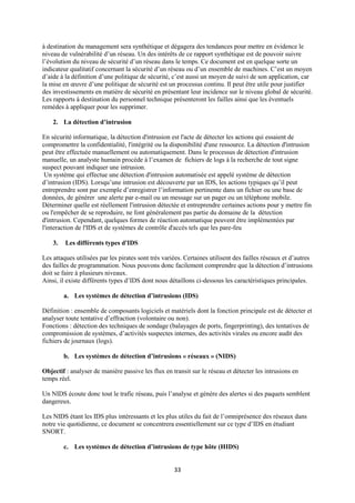 à destination du management sera synthétique et dégagera des tendances pour mettre en évidence le
niveau de vulnérabilité d’un réseau. Un des intérêts de ce rapport synthétique est de pouvoir suivre
l’évolution du niveau de sécurité d’un réseau dans le temps. Ce document est en quelque sorte un
indicateur qualitatif concernant la sécurité d’un réseau ou d’un ensemble de machines. C’est un moyen
d’aide à la définition d’une politique de sécurité, c’est aussi un moyen de suivi de son application, car
la mise en œuvre d’une politique de sécurité est un processus continu. Il peut être utile pour justifier
des investissements en matière de sécurité en présentant leur incidence sur le niveau global de sécurité.
Les rapports à destination du personnel technique présenteront les failles ainsi que les éventuels
remèdes à appliquer pour les supprimer.

    2. La détection d’intrusion

En sécurité informatique, la détection d'intrusion est l'acte de détecter les actions qui essaient de
compromettre la confidentialité, l'intégrité ou la disponibilité d'une ressource. La détection d'intrusion
peut être effectuée manuellement ou automatiquement. Dans le processus de détection d'intrusion
manuelle, un analyste humain procède à l’examen de fichiers de logs à la recherche de tout signe
suspect pouvant indiquer une intrusion.
 Un système qui effectue une détection d'intrusion automatisée est appelé système de détection
d’intrusion (IDS). Lorsqu’une intrusion est découverte par un IDS, les actions typiques qu’il peut
entreprendre sont par exemple d’enregistrer l’information pertinente dans un fichier ou une base de
données, de générer une alerte par e-mail ou un message sur un pager ou un téléphone mobile.
Déterminer quelle est réellement l'intrusion détectée et entreprendre certaines actions pour y mettre fin
ou l'empêcher de se reproduire, ne font généralement pas partie du domaine de la détection
d'intrusion. Cependant, quelques formes de réaction automatique peuvent être implémentées par
l'interaction de l'IDS et de systèmes de contrôle d'accès tels que les pare-feu

    3.   Les différents types d'IDS

Les attaques utilisées par les pirates sont très variées. Certaines utilisent des failles réseaux et d’autres
des failles de programmation. Nous pouvons donc facilement comprendre que la détection d’intrusions
doit se faire à plusieurs niveaux.
Ainsi, il existe différents types d’IDS dont nous détaillons ci-dessous les caractéristiques principales.

         a. Les systèmes de détection d’intrusions (IDS)

Définition : ensemble de composants logiciels et matériels dont la fonction principale est de détecter et
analyser toute tentative d’effraction (volontaire ou non).
Fonctions : détection des techniques de sondage (balayages de ports, fingerprinting), des tentatives de
compromission de systèmes, d’activités suspectes internes, des activités virales ou encore audit des
fichiers de journaux (logs).

         b. Les systèmes de détection d’intrusions « réseaux » (NIDS)

Objectif : analyser de manière passive les flux en transit sur le réseau et détecter les intrusions en
temps réel.

Un NIDS écoute donc tout le trafic réseau, puis l’analyse et génère des alertes si des paquets semblent
dangereux.

Les NIDS étant les IDS plus intéressants et les plus utiles du fait de l’omniprésence des réseaux dans
notre vie quotidienne, ce document se concentrera essentiellement sur ce type d’IDS en étudiant
SNORT.

         c. Les systèmes de détection d’intrusions de type hôte (HIDS)


                                                     33
 