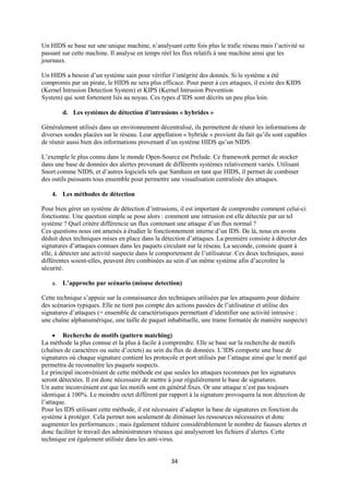 Un HIDS se base sur une unique machine, n’analysant cette fois plus le trafic réseau mais l’activité se
passant sur cette machine. Il analyse en temps réel les flux relatifs à une machine ainsi que les
journaux.

Un HIDS a besoin d’un système sain pour vérifier l’intégrité des donnés. Si le système a été
compromis par un pirate, le HIDS ne sera plus efficace. Pour parer à ces attaques, il existe des KIDS
(Kernel Intrusion Detection System) et KIPS (Kernel Intrusion Prevention
System) qui sont fortement liés au noyau. Ces types d’IDS sont décrits un peu plus loin.

        d. Les systèmes de détection d’intrusions « hybrides »

Généralement utilisés dans un environnement décentralisé, ils permettent de réunir les informations de
diverses sondes placées sur le réseau. Leur appellation « hybride » provient du fait qu’ils sont capables
de réunir aussi bien des informations provenant d’un système HIDS qu’un NIDS.

L’exemple le plus connu dans le monde Open-Source est Prelude. Ce framework permet de stocker
dans une base de données des alertes provenant de différents systèmes relativement variés. Utilisant
Snort comme NIDS, et d’autres logiciels tels que Samhain en tant que HIDS, il permet de combiner
des outils puissants tous ensemble pour permettre une visualisation centralisée des attaques.

    4. Les méthodes de détection

Pour bien gérer un système de détection d’intrusions, il est important de comprendre comment celui-ci
fonctionne. Une question simple se pose alors : comment une intrusion est elle détectée par un tel
système ? Quel critère différencie un flux contenant une attaque d’un flux normal ?
Ces questions nous ont amenés à étudier le fonctionnement interne d’un IDS. De là, nous en avons
déduit deux techniques mises en place dans la détection d’attaques. La première consiste à détecter des
signatures d’attaques connues dans les paquets circulant sur le réseau. La seconde, consiste quant à
elle, à détecter une activité suspecte dans le comportement de l’utilisateur. Ces deux techniques, aussi
différentes soient-elles, peuvent être combinées au sein d’un même système afin d’accroître la
sécurité.

    a. L’approche par scénario (misuse detection)

Cette technique s’appuie sur la connaissance des techniques utilisées par les attaquants pour déduire
des scénarios typiques. Elle ne tient pas compte des actions passées de l’utilisateur et utilise des
signatures d’attaques (= ensemble de caractéristiques permettant d’identifier une activité intrusive :
une chaîne alphanumérique, une taille de paquet inhabituelle, une trame formatée de manière suspecte)

      Recherche de motifs (pattern matching)
La méthode la plus connue et la plus à facile à comprendre. Elle se base sur la recherche de motifs
(chaînes de caractères ou suite d’octets) au sein du flux de données. L’IDS comporte une base de
signatures où chaque signature contient les protocole et port utilisés par l’attaque ainsi que le motif qui
permettra de reconnaître les paquets suspects.
Le principal inconvénient de cette méthode est que seules les attaques reconnues par les signatures
seront détectées. Il est donc nécessaire de mettre à jour régulièrement le base de signatures.
Un autre inconvénient est que les motifs sont en général fixes. Or une attaque n’est pas toujours
identique à 100%. Le moindre octet différent par rapport à la signature provoquera la non détection de
l’attaque.
Pour les IDS utilisant cette méthode, il est nécessaire d’adapter la base de signatures en fonction du
système à protéger. Cela permet non seulement de diminuer les ressources nécessaires et donc
augmenter les performances ; mais également réduire considérablement le nombre de fausses alertes et
donc faciliter le travail des administrateurs réseaux qui analyseront les fichiers d’alertes. Cette
technique est également utilisée dans les anti-virus.


                                                    34
 