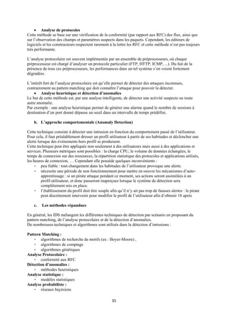  Analyse de protocoles
Cette méthode se base sur une vérification de la conformité (par rapport aux RFC) des flux, ainsi que
sur l’observation des champs et paramètres suspects dans les paquets. Cependant, les éditeurs de
logiciels et les constructeurs respectent rarement à la lettre les RFC et cette méthode n’est pas toujours
très performante.

L’analyse protocolaire est souvent implémentée par un ensemble de préprocesseurs, où chaque
préprocesseur est chargé d’analyser un protocole particulier (FTP, HTTP, ICMP, ...). Du fait de la
présence de tous ces préprocesseurs, les performances dans un tel système s’en voient fortement
dégradées.

L’intérêt fort de l’analyse protocolaire est qu’elle permet de détecter des attaques inconnues,
contrairement au pattern matching qui doit connaître l’attaque pour pouvoir la détecter.
     Analyse heuristique et détection d’anomalies
Le but de cette méthode est, par une analyse intelligente, de détecter une activité suspecte ou toute
autre anomalie.
Par exemple : une analyse heuristique permet de générer une alarme quand le nombre de sessions à
destination d’un port donné dépasse un seuil dans un intervalle de temps prédéfini.

    b. L’approche comportementale (Anomaly Detection)

Cette technique consiste à détecter une intrusion en fonction du comportement passé de l’utilisateur.
Pour cela, il faut préalablement dresser un profil utilisateur à partir de ses habitudes et déclencher une
alerte lorsque des événements hors profil se produisent.
Cette technique peut être appliquée non seulement à des utilisateurs mais aussi à des applications et
services. Plusieurs métriques sont possibles : la charge CPU, le volume de données échangées, le
temps de connexion sur des ressources, la répartition statistique des protocoles et applications utilisés,
les heures de connexion, … Cependant elle possède quelques inconvénients :
     - peu fiable : tout changement dans les habitudes de l’utilisateur provoque une alerte.
     - nécessite une période de non fonctionnement pour mettre en oeuvre les mécanismes d’auto-
         apprentissage : si un pirate attaque pendant ce moment, ses actions seront assimilées à un
         profil utilisateur, et donc passeront inaperçues lorsque le système de détection sera
         complètement mis en place.
     - l’établissement du profil doit être souple afin qu’il n’y ait pas trop de fausses alertes : le pirate
         peut discrètement intervenir pour modifier le profil de l’utilisateur afin d’obtenir 18 après

    c.   Les méthodes répandues

En général, les IDS mélangent les différentes techniques de détection par scénario en proposant du
pattern matching, de l’analyse protocolaire et de la détection d’anomalies.
De nombreuses techniques et algorithmes sont utilisés dans la détection d’intrusions :

Pattern Matching :
    - algorithmes de recherche de motifs (ex : Boyer-Moore) ,
    - algorithmes de comptage
    - algorithmes génétiques
Analyse Protocolaire :
    - conformité aux RFC
Détection d’anomalies :
    - méthodes heuristiques
Analyse statistique :
    - modèles statistiques
Analyse probabiliste :
    - réseaux bayésiens

                                                     35
 