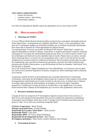Autre analyse comportementale :
   - réseaux de neurones,
   - systèmes experts + data mining
   - immunologie, graphes, ...


Il est bien sûr impossible de détailler chacun des algorithmes mis en oeuvre dans les IDS.


    III.      Mise en oeuvre d'IDS
    1.     Historique du SNORT :

C’est en 1998 que Martin Roesch décide de publier un logiciel de sa conception, développé autour du
milieu Open Source : un programme qu’il appellera finalement ”Snort”, ce qui correspond au verbe
ainsi qu’à l’onomatopée anglaise du reniflement (sniffing, qui est d’ailleurs un principe informatique
bien connu dans le domaine de l’étude approfondie des paquets réseau).
Au commencement, il trouvait son système de détection anti intrusion ”plutôt léger” comparé aux
logiciels disponibles au marché à l’époque. Aujourd’hui, ce modeste personnage commence seulement
à témoigner de l’envergure des fonctionnalités proposées par Snort, et se met à en parler comme l’une
des technologies anti intrusions les plus répandues dans le monde. Depuis toutes ces années, le projet
Snort a beaucoup mûri, et a évolué vers un concept plutôt riche, ce qui l’a ainsi fait devenir un outil
standard pour la sécurité système et la détection d’intrusions. Des innovations récentes dans les règles
de comportement, ainsi que dans les fonctions de perception, ont permis de rendre la détection des
processus plus flexible et plus pointue, ce qui fait désormais de Snort un champion ”poids lourd” de la
sécurité dans ce domaine. . .
De ce fait, le projet Snort s’appuie lourdement sur cette méthodologie, et il est prouvé, que test après
test, Snort est en conclusion largement à la hauteur, comparé aux autres technologies dans ce domaine
sur le marché.

La puissance actuelle de Snort est principalement due à la grande efficacité de la communauté
d’utilisateurs. Sans parler des développeurs à plein temps sur ce logiciel, il faut compter un bon millier
de programmeurs expérimentés qui revoient et testent le code sans cesse, et mettent ainsi à l’épreuve
un nombre impressionnant de fonctionnalités, de stratégies, et de jeux de règles. Cependant,
aujourd’hui, il semble que le moteur de Snort ne soit plus libre, ce qui appelle donc à un certain
bouleversement dans l’optique de développement qui s’en trouve alors grandement controversée.

    2. Ressources humaines du projet :

L’équipe de Snort est composée de 47 développeurs réguliers (on peut trouver leurs noms ici, cf.
http://www.snort.org/about snort/team.html) ainsi que d’un nombre très important de contributeurs
occasionnels, pour la plupart, réunis dans un des 21 groupes actifs d’utilisateur gravitant autour du
projet (cf. http ://www.snort.org /community/usergroups.html).

Créateur et superviseur : Marty Roesch.
Manager du produit Snort : Jennifer Steffens.
Responsable de la section ”Snort Rules” : Brian Caswell.
Responsable Win32 : Chris Reid.
Responsables RPM : JP Vossen, Daniel Wittenberg.
Responsable du développement de Snort : Marc Norton.
Developpeurs principaux : Marc Norton, Andrew Mullican, Steve Sturges

    3.     Présentation du Snort :



                                                   36
 