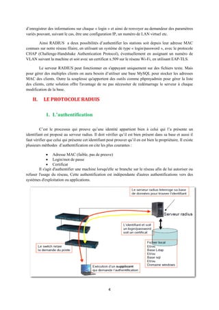 d’enregistrer des informations sur chaque « login » et ainsi de renvoyer au demandeur des paramètres
variés pouvant, suivant le cas, être une configuration IP, un numéro de LAN virtuel etc.

       Ainsi RADIUS a deux possibilités d’authentifier les stations soit depuis leur adresse MAC
connues sur notre réseau filaire, en utilisant un système de type « login/password », avec le protocole
CHAP (Challenge-Handshake Authentication Protocol), éventuellement en assignant un numéro de
VLAN suivant la machine et soit avec un certificat x.509 sur le réseau Wi-Fi, en utilisant EAP-TLS.

        Le serveur RADIUS peut fonctionner en s'appuyant uniquement sur des fichiers texte. Mais
pour gérer des multiples clients on aura besoin d’utiliser une base MySQL pour stocker les adresses
MAC des clients. Outre la souplesse qu'apportent des outils comme phpmyadmin pour gérer la liste
des clients, cette solution offre l'avantage de ne pas nécessiter de redémarrage le serveur à chaque
modification de la base.

    II.    LE PROTOCOLE RADUIS

             1. L’authentification

         C’est le processus qui prouve qu’une identité appartient bien à celui qui l’a présente un
identifiant est proposé au serveur radius. Il doit vérifier qu’il est bien présent dans sa base et aussi il
faut vérifier que celui qui présente cet identifiant peut prouver qu’il en est bien le propriétaire. Il existe
plusieurs méthodes d’authentification on cite les plus courantes :

              Adresse MAC (faible, pas de preuve)
              Login/mot de passe
              Certificat
        Il s'agit d'authentifier une machine lorsqu'elle se branche sur le réseau afin de lui autoriser ou
refuser l'usage du réseau, Cette authentification est indépendante d'autres authentifications vers des
systèmes d'exploitation ou applications.




                                                      4
 