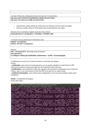 Les deux fichiers de configuration dans notre dossier /etc/snort/rules:
#cp snor snort-2.9.0.5/etc/classification.config /etc/snort/rules/
#cp snort/ etc/reference.config /etc/snort/rules/


    -   classification.config: définit des URLs pour les références trouvées dans les règles.
    -   reference.config: inclus de l'information pour la prioritisation des règles.

On peut créer un utilisateur appelé snort pour lancer Snort:
#useradd snort d /var/log/snort -s /bin/false -c SNORT_IDS


Un dossier de log appartenant à l'utilisateur snort:
#mkdir /var/log/snort
#chown -R snort /var/log/snort


Ensuite :
#tar –xzf snort2.8.3.1 (décompression du paquet)
#cd snort2.8.3.1
#./configure withmysql enableinline enableclamav –enable --dynamicplugins


Configuration du snort avec la base de donnée et activation des plugins
tel que:
--enableinline: pour activer la communication avec le parefeu (iptable) et rendre Snort un IPS
(intrusion prevention system) qui réagit lors de la détection d'une intrusion.
--enableclamav: pour améliorer la base des signatures du snort par la configuration avec l'antivirus
Clamav, dans ce cas, snort jouera le rôle d'un IDS et un antivirus en même temps.
--enabledynamicplugins : pour rendre snort configurable avec les nouveaux plugins même après
installation.

#make : (compilation du paquet)
Erreur dans make :




                                                       41
 