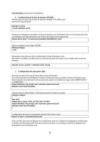 #checkinstall (exécution de l’installation)

    b. Configuration de la base de données MYSQL:
Premièrement, il faut créer la base de données MySQL et les tables pour
recevoir les logs de Snort:

#mysql -u root p
>create database snort;


Comme il est dangereux d'accéder à la base de données avec l'utilisateur root, il est nécessaire de créer
un utilisateur avec des permissions sur la base de données snort uniquement:
#grant all on snort.* to snortuser@localhost identified by 'pwd'


Puis on recharge les privilèges MySQL:
#flush privileges
>exit;


Maintenant, nous devons créer les tables dans la base de données snort:
Par chance, les tables sont déjà créées et nous devons juste les trouver et les installer dans la base de
données:

#mysql -u root –p snort < schemas/create_mysql


    c.   Configuration du snort pour SQL:

Nous devons dévier les logs de Snort dans la base de données:
Il est juste nécessaire de configurer le login et mot de passe pour accéder à la base de données snort.
Dans le fichier /etc/snort/snort.conf, nous devons ajouter ou modifier les lignes entre (#DBSTART#)
et (#DBEND#):
output database: log, mysql, user=snortuser password=pwd
dbname=snort host=localhost


Toujours dans le même fichier, il faut décommenter les lignes suivantes:
ruletype redalert
{
type alert
output alert_syslog: LOG_AUTH LOG ALERT
output database: log, mysql, user=snortuser password=pwd
dbname=snort host=localhost
}


Configuration de Snort est maintenant terminée Pour lancer snort :
#snort -u snort -c /etc/snort/snort.conf

Cela veut dire que snort est démarré avec l'utilisateur snort et va charger la configuration stockée dans
le fichier /etc/snort/snort.conf. Pour des raisons de sécurité, il est toujours conseillé de démarrer des
programmes sans l'utilisateur root.



                                                    42
 