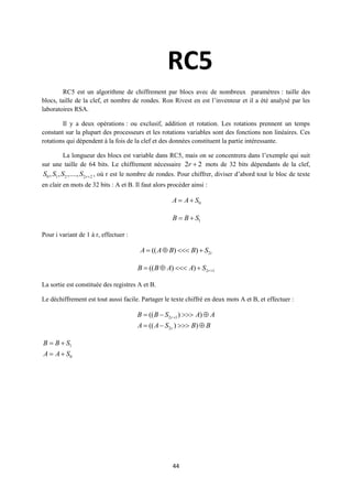 RC5
         RC5 est un algorithme de chiffrement par blocs avec de nombreux paramètres : taille des
blocs, taille de la clef, et nombre de rondes. Ron Rivest en est l’inventeur et il a été analysé par les
laboratoires RSA.

        Il y a deux opérations : ou exclusif, addition et rotation. Les rotations prennent un temps
constant sur la plupart des processeurs et les rotations variables sont des fonctions non linéaires. Ces
rotations qui dépendent à la fois de la clef et des données constituent la partie intéressante.

       La longueur des blocs est variable dans RC5, mais on se concentrera dans l’exemple qui suit
sur une taille de 64 bits. Le chiffrement nécessaire 2r  2 mots de 32 bits dépendants de la clef,
S0 , S1 , S2 ,...., S2 r 2 , où r est le nombre de rondes. Pour chiffrer, diviser d’abord tout le bloc de texte
en clair en mots de 32 bits : A et B. Il faut alors procéder ainsi :

                                                      A  A  S0

                                                      B  B  S1

Pour i variant de 1 à r, effectuer :

                                        A  (( A  B)  B)  S2i

                                       B  (( B  A)  A)  S2r 1

La sortie est constituée des registres A et B.

Le déchiffrement est tout aussi facile. Partager le texte chiffré en deux mots A et B, et effectuer :

                                       B  (( B  S2 r 1 )  A)  A
                                       A  (( A  S2 r )  B)  B

B  B  S1
A  A  S0




                                                      44
 
