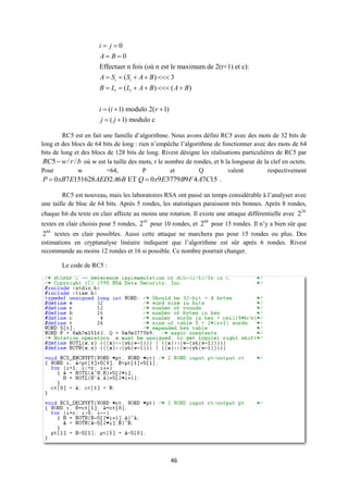 i j0
                       A B0
                       Effectuer n fois (où n est le maximum de 2(r+1) et c):
                       A  Si  ( Si  A  B )  3
                       B  Li  ( Li  A  B )  ( A  B )


                       i  (i  1) modulo 2(r  1)
                        j  ( j  1) modulo c

         RC5 est en fait une famille d’algorithme. Nous avons défini RC5 avec des mots de 32 bits de
long et des blocs de 64 bits de long : rien n’empêche l’algorithme de fonctionner avec des mots de 64
bits de long et des blocs de 128 bits de long. Rivest désigne les réalisations particulières de RC5 par
 RC5  w / r / b où w est la taille des mots, r le nombre de rondes, et b la longueur de la clef en octets.
Pour           w          =64,           P           et        Q           valent          respectivement
 P  0 xB7 E151628 AED2 A6B ET Q  0 x9E3779B9F 4 A7C15 .

         RC5 est nouveau, mais les laboratoires RSA ont passé un temps considérable à l’analyser avec
une taille de bloc de 64 bits. Après 5 rondes, les statistiques paraissent très bonnes. Après 8 rondes,
chaque bit du texte en clair affecte au moins une rotation. Il existe une attaque différentielle avec 224
textes en clair choisis pour 5 rondes, 245 pour 10 rondes, et 268 pour 15 rondes. Il n’y a bien sûr que
264 textes en clair possibles. Aussi cette attaque ne marchera pas pour 15 rondes ou plus. Des
estimations en cryptanalyse linéaire indiquent que l’algorithme est sûr après 6 rondes. Rivest
recommande au moins 12 rondes et 16 si possible. Ce nombre pourrait changer.

        Le code de RC5 :




                                                     46
 
