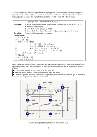 RC6–w/r/b décrit une famille d’algorithmes de cryptage dont chaque membre est caractérisé par la
largeur des mots traités (w bits), le nombre de rondes r et la taille de la clef (b octets). La version
proposée pour AES utilise par exemple les paramètres w = 32, r = 20 et b = 16, 24 ou 32.




Quatre opérations distinct.es interviennent lors du cryptage avec RC6–w/r/b. La réalisation matérielle
des deux premières, déjà rencontrées lors de notre étude de l’algorithme IDEA, n’offre plus aucune
difficulté:
❶Le OU exclusif bit à bit de deux mots de w bits, noté ⊕.
❷L’addition entière modulo 2w de deux opérandes de w bits, notée _.
❸La rotation à gauche, notée ≪. En étudiant l’algorithme, nous constatons toutefois que le nombre de
positions des deux premières rotations est constant




                         Schéma descriptif de l’algorithme de chiffrement RC6.

                                                    49
 