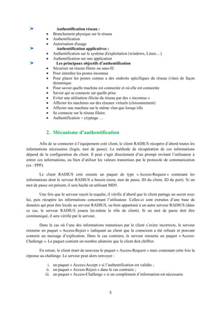 Authentification réseau :
               Branchement physique sur le réseau
               Authentification
               Autorisation d'usage
                  Authentification applicatives :
               Authentification sur le système d'exploitation (windows, Linux…)
               Authentification sur une application
                  Les principaux objectifs d’authentification
               Sécuriser un réseau filaire ou sans-fil
               Pour interdire les postes inconnus
               Pour placer les postes connus a des endroits spécifiques du réseau (vlan) de façon
                dynamique.
               Pour savoir quelle machine est connectée et où elle est connectée
               Savoir qui se connecte sur quelle prise
               Eviter une utilisation illicite du réseau par des « inconnus »
               Affecter les machines sur des réseaux virtuels (cloisonnement)
               Affecter une machine sur le même vlan que lorsqu’elle
               Se connecte sur le réseau filaire.
               Authentification + cryptage …


            2. Mécanisme d’authentification

        Afin de se connecter à l’équipement coté client, le client RADIUS récupère d’abord toutes les
informations nécessaires (login, mot de passe). La méthode de récupération de ces informations
dépend de la configuration du client. Il peut s’agir directement d’un prompt invitant l’utilisateur à
entrer ces informations, ou bien d’utiliser les valeurs transmises par le protocole de communication
(ex : PPP).

       Le client RADIUS crée ensuite un paquet de type « Access-Request » contenant les
informations dont le serveur RADIUS a besoin (nom, mot de passe, ID du client, ID du port). Si un
mot de passe est présent, il sera haché en utilisant MD5.

        Une fois que le serveur reçoit la requête, il vérifie d’abord que le client partage un secret avec
lui, puis récupère les informations concernant l’utilisateur. Celles-ci sont extraites d’une base de
données qui peut être locale au serveur RADIUS, ou bien appartenir à un autre serveur RADIUS (dans
ce cas, le serveur RADIUS jouera lui-même le rôle de client). Si un mot de passe doit être
communiqué, il sera vérifié par le serveur.

        Dans le cas où l’une des informations transmises par le client s’avère incorrecte, le serveur
retourne un paquet « Access-Reject » indiquant au client que la connexion a été refusée et pouvant
contenir un message d’explication. Dans le cas contraire, le serveur retourne un paquet « Access-
Challenge ». Le paquet contient un nombre aléatoire que le client doit chiffrer.

       En retour, le client émet de nouveau le paquet « Access-Request » mais contenant cette fois la
réponse au challenge. Le serveur peut alors renvoyer :

             i. un paquet « Access-Accept » si l’authentification est validée ;
            ii. un paquet « Access-Reject » dans le cas contraire ;
           iii. un paquet « Access-Challenge » si un complément d’information est nécessaire.



                                                    5
 
