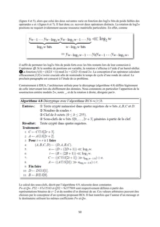 (lignes 4 et 5), alors que celui des deux suivantes varie en fonction des log2w bits de poids faibles des
opérandes u et t (lignes 6 et 7). Il faut donc co. ncevoir deux opérateurs distincts. La rotation de log2w
positions ne requiert évidemment aucune ressource matérielle particulière. En effet, comme




il suffit de permuter les log2w bits de poids forts avec les bits restants lors de leur connexion à
l’opérateur ⊕. Si le nombre de positions est variable, la rotation s’effectue à l’aide d’un barrel-shifter.
❹La fonction f (X) = (X(2X +1)) mod 2w = (2X2+X) mod 2w. La conception d’un opérateur calculant
efficacement f (X) s’avère cruciale afin de restreindre le temps de cycle d’une ronde de calcul. Le
prochain paragraphe est consacré à l’étude de ce problème.

Contrairement à IDEA, l’architecture utilisée pour le décryptage (algorithme 4.8) diffère légèrement
de celle intervenant lors du chiffrement des données. Nous constatons en particulier l’apparition de la
soustraction entière modulo 2w, notée _, et de la rotation à droite, désignée par≫.




Le calcul des sous-clefs, décrit par l’algorithme 4.9, nécessite deux constantes
Pw et Qw. P32 = b7e15163 et Q32 = 9e3779b9 sont respectivement définies à partir des
représentations binaires de e−2 et du nombre d’or diminué de un. Ces valeurs arbitraires peuvent être
choisies par le concepteur d’un système proposant RC6. Il faut toutefois que l’auteur d’un message et
le destinataire utilisent les mêmes coefficients Pw et Qw.



                                                    50
 