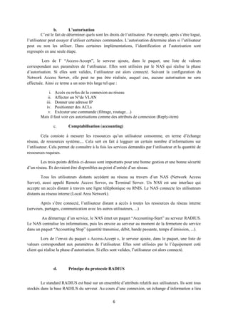 b.        L’autorisation
          C’est le fait de déterminer quels sont les droits de l’utilisateur. Par exemple, après s’être logué,
l’utilisateur peut essayer d’utiliser certaines commandes. L’autorisation détermine alors si l’utilisateur
peut ou non les utiliser. Dans certaines implémentations, l’identification et l’autorisation sont
regroupés en une seule étape.

         Lors de l’ “Access-Accept”, le serveur ajoute, dans le paquet, une liste de valeurs
correspondant aux paramètres de l’utilisateur. Elles sont utilisées par le NAS qui réalise la phase
d’autorisation. Si elles sont valides, l’utilisateur est alors connecté. Suivant la configuration du
Network Access Server, elle peut ne pas être réalisée, auquel cas, aucune autorisation ne sera
effectuée. Ainsi ce terme a un sens très large tel que :

             i. Accès ou refus de la connexion au réseau
            ii. Affecter un N°de VLAN
          iii. Donner une adresse IP
           iv. Positionner des ACLs
            v. Exécuter une commande (filtrage, routage…)
        Mais il faut voir ces autorisations comme des attributs de connexion (Reply-item)

                c.        Comptabilisation (accounting)

          Cela consiste à mesurer les ressources qu’un utilisateur consomme, en terme d’échange
réseau, de ressources système,... Cela sert en fait à logguer un certain nombre d’informations sur
l’utilisateur. Cela permet de connaître à la fois les services demandés par l’utilisateur et la quantité de
ressources requises.

        Les trois points définis ci-dessus sont importants pour une bonne gestion et une bonne sécurité
d’un réseau. Ils devraient être disponibles au point d’entrée d’un réseau.

         Tous les utilisateurs distants accèdent au réseau au travers d’un NAS (Network Access
Server), aussi appelé Remote Access Server, ou Terminal Server. Un NAS est une interface qui
accepte un accès distant à travers une ligne téléphonique ou RNIS. Le NAS connecte les utilisateurs
distants au réseau interne (Local Area Network).

        Après s’être connecté, l’utilisateur distant a accès à toutes les ressources du réseau interne
(serveurs, partages, communication avec les autres utilisateurs, ...)

        Au démarrage d’un service, le NAS émet un paquet “Accounting-Start” au serveur RADIUS.
Le NAS centralise les informations, puis les envoie au serveur au moment de la fermeture du service
dans un paquet “Accounting Stop” (quantité transmise, débit, bande passante, temps d’émission, ...).

        Lors de l’envoi du paquet « Access-Accept », le serveur ajoute, dans le paquet, une liste de
valeurs correspondant aux paramètres de l’utilisateur. Elles sont utilisées par le l’équipement coté
client qui réalise la phase d’autorisation. Si elles sont valides, l’utilisateur est alors connecté.



                d.        Principe du protocole RADIUS


        Le standard RADIUS est basé sur un ensemble d’attributs relatifs aux utilisateurs. Ils sont tous
stockés dans la base RADIUS du serveur. Au cours d’une connexion, un échange d’information a lieu


                                                      6
 