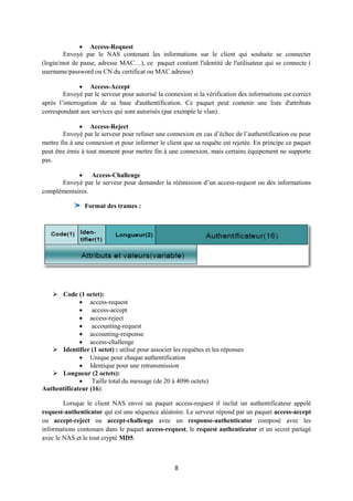  Access-Request
        Envoyé par le NAS contenant les informations sur le client qui souhaite se connecter
(login/mot de passe, adresse MAC…), ce paquet contient l'identité de l'utilisateur qui se connecte (
username/password ou CN du certificat ou MAC adresse)

                Access-Accept
        Envoyé par le serveur pour autorisé la connexion si la vérification des informations est correct
après l’interrogation de sa base d'authentification. Ce paquet peut contenir une liste d'attributs
correspondant aux services qui sont autorisés (par exemple le vlan).

               Access-Reject
        Envoyé par le serveur pour refuser une connexion en cas d’échec de l’authentification ou pour
mettre fin à une connexion et pour informer le client que sa requête est rejetée. En principe ce paquet
peut être émis à tout moment pour mettre fin à une connexion, mais certains équipement ne supporte
pas.

             Access-Challenge
      Envoyé par le serveur pour demander la réémission d’un access-request ou des informations
complémentaires.

                Format des trames :




    Code (1 octet):
              access-request
              access-accept
              access-reject
              accounting-request
              accounting-response
              access-challenge
    Identifier (1 octet) : utilisé pour associer les requêtes et les réponses
              Unique pour chaque authentification
              Identique pour une retransmission
    Longueur (2 octets):
              Taille total du message (de 20 à 4096 octets)
Authentificateur (16):

        Lorsque le client NAS envoi un paquet access-request il inclut un authentificateur appelé
request-authenticator qui est une séquence aléatoire. Le serveur répond par un paquet access-accept
ou accept-reject ou accept-challenge avec un response-authenticator composé avec les
informations contenues dans le paquet access-request, le request authenticator et un secret partagé
avec le NAS et le tout crypté MD5.



                                                   8
 