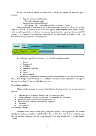 Le NAS est alors en mesure de vérifier que le serveur qui répond est bien celui qu'il a
contacté.

              Request Authenticator (16 octets):
                Un nombre aléatoire unique
              Response Authenticator (16 octets):
                MD5 (Code + ID + Length +RequestAuth + Attributes + Secret)
       Les transactions RADIUS ont pour but de véhiculer des attributs et leur valeur entre le client
NAS et le serveur. Ces attributs et leur valeur sont appelés paires attribut-valeur (AVP= attribut-
value pair), Ils permettent au client de communiquer des informations au serveur (password, MAC
adresse…) et au serveur de communiquer les paramètres des autorisations qu'il délivre (vlan…) ou
bien demander des informations complémentaires.




        Un attribut est caractérisé par son type et sa valeur (éventuellement nulle)

              Integer
              Enumerated
              IP address
              Chaîne de caractères
              Date
              Binaire
              Vendor-specific
        Il y a beaucoup d'attributs standards mais peu sont utilisables dans le cas d'une utilisation avec
802.1x. Par exemple l'attribut CALLBACK-NUMBER contient le numéro de téléphone sur lequel il
faut rappeler le client. Ce qui est inutile dans notre cas…

Les attributs standards :

        Chaque attribut possède un numéro d'identification. Seul ce numéro est transmis dans les
paquets.

     Called-Station-Id : Contient l'adresse MAC de l'équipement NAS
     Calling-Station-Id : Contient l'adresse MAC de la machine de l'utilisateur.
     NAS-IP-Address : Adresse IP de l'équipement NAS
     NAS-Port : Port sur lequel est connecté le supplicant
     User-Name
     User-Password
Les attributs vendor :

          Les fabricant de matériel réseau (NAS) ont parfois intégré à leurs équipements des attributs
spécifiques en plus des attributs standards définis dans le RFC. Ces attributs sont encapsulés dans
l'attribut standard vendor-specific qui a pour numero 26. Ils sont appelés VSA = Vendor Specific
Attribut.



                                                    9
 
