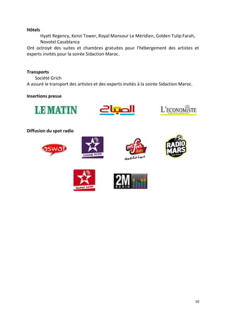 10
Hôtels
Hyatt Regency, Kenzi Tower, Royal Mansour Le Méridien, Golden Tulip Farah,
Novotel Casablanca
Ont octroyé des suites et chambres gratuites pour l’hébergement des artistes et
experts invités pour la soirée Sidaction Maroc.
Transports
Société Grich
A assuré le transport des artistes et des experts invités à la soirée Sidaction Maroc.
Insertions presse
Diffusion du spot radio
 