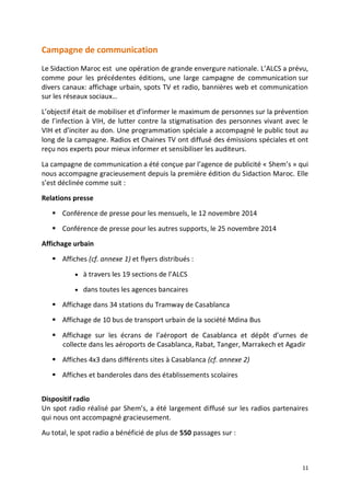 11
Campagne de communication
Le Sidaction Maroc est une opération de grande envergure nationale. L’ALCS a prévu,
comme pour les précédentes éditions, une large campagne de communication sur
divers canaux: affichage urbain, spots TV et radio, bannières web et communication
sur les réseaux sociaux…
L’objectif était de mobiliser et d’informer le maximum de personnes sur la prévention
de l’infection à VIH, de lutter contre la stigmatisation des personnes vivant avec le
VIH et d’inciter au don. Une programmation spéciale a accompagné le public tout au
long de la campagne. Radios et Chaines TV ont diffusé des émissions spéciales et ont
reçu nos experts pour mieux informer et sensibiliser les auditeurs.
La campagne de communication a été conçue par l’agence de publicité « Shem’s » qui
nous accompagne gracieusement depuis la première édition du Sidaction Maroc. Elle
s’est déclinée comme suit :
Relations presse
 Conférence de presse pour les mensuels, le 12 novembre 2014
 Conférence de presse pour les autres supports, le 25 novembre 2014
Affichage urbain
 Affiches (cf. annexe 1) et flyers distribués :
 à travers les 19 sections de l’ALCS
 dans toutes les agences bancaires
 Affichage dans 34 stations du Tramway de Casablanca
 Affichage de 10 bus de transport urbain de la société Mdina Bus
 Affichage sur les écrans de l’aéroport de Casablanca et dépôt d’urnes de
collecte dans les aéroports de Casablanca, Rabat, Tanger, Marrakech et Agadir
 Affiches 4x3 dans différents sites à Casablanca (cf. annexe 2)
 Affiches et banderoles dans des établissements scolaires
Dispositif radio
Un spot radio réalisé par Shem’s, a été largement diffusé sur les radios partenaires
qui nous ont accompagné gracieusement.
Au total, le spot radio a bénéficié de plus de 550 passages sur :
 