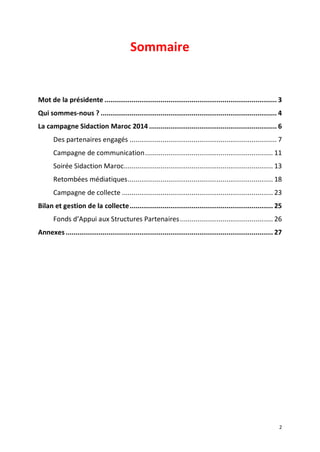 2
Sommaire
Mot de la présidente ......................................................................................... 3
Qui sommes-nous ? ........................................................................................... 4
La campagne Sidaction Maroc 2014 .................................................................. 6
Des partenaires engagés ............................................................................ 7
Campagne de communication.................................................................. 11
Soirée Sidaction Maroc............................................................................. 13
Retombées médiatiques........................................................................... 18
Campagne de collecte .............................................................................. 23
Bilan et gestion de la collecte.......................................................................... 25
Fonds d’Appui aux Structures Partenaires................................................ 26
Annexes ........................................................................................................... 27
 