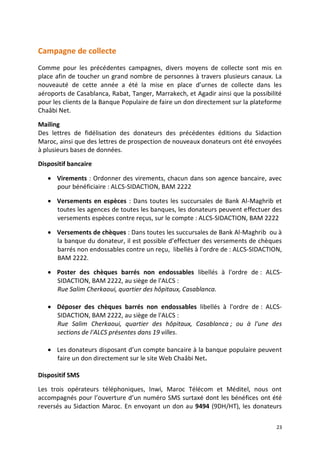 23
Campagne de collecte
Comme pour les précédentes campagnes, divers moyens de collecte sont mis en
place afin de toucher un grand nombre de personnes à travers plusieurs canaux. La
nouveauté de cette année a été la mise en place d’urnes de collecte dans les
aéroports de Casablanca, Rabat, Tanger, Marrakech, et Agadir ainsi que la possibilité
pour les clients de la Banque Populaire de faire un don directement sur la plateforme
Chaâbi Net.
Mailing
Des lettres de fidélisation des donateurs des précédentes éditions du Sidaction
Maroc, ainsi que des lettres de prospection de nouveaux donateurs ont été envoyées
à plusieurs bases de données.
Dispositif bancaire
 Virements : Ordonner des virements, chacun dans son agence bancaire, avec
pour bénéficiaire : ALCS-SIDACTION, BAM 2222
 Versements en espèces : Dans toutes les succursales de Bank Al-Maghrib et
toutes les agences de toutes les banques, les donateurs peuvent effectuer des
versements espèces contre reçus, sur le compte : ALCS-SIDACTION, BAM 2222
 Versements de chèques : Dans toutes les succursales de Bank Al-Maghrib ou à
la banque du donateur, il est possible d’effectuer des versements de chèques
barrés non endossables contre un reçu, libellés à l'ordre de : ALCS-SIDACTION,
BAM 2222.
 Poster des chèques barrés non endossables libellés à l'ordre de : ALCS-
SIDACTION, BAM 2222, au siège de l'ALCS :
Rue Salim Cherkaoui, quartier des hôpitaux, Casablanca.
 Déposer des chèques barrés non endossables libellés à l'ordre de : ALCS-
SIDACTION, BAM 2222, au siège de l'ALCS :
Rue Salim Cherkaoui, quartier des hôpitaux, Casablanca ; ou à l'une des
sections de l'ALCS présentes dans 19 villes.
 Les donateurs disposant d’un compte bancaire à la banque populaire peuvent
faire un don directement sur le site Web Chaâbi Net.
Dispositif SMS
Les trois opérateurs téléphoniques, Inwi, Maroc Télécom et Méditel, nous ont
accompagnés pour l’ouverture d’un numéro SMS surtaxé dont les bénéfices ont été
reversés au Sidaction Maroc. En envoyant un don au 9494 (9DH/HT), les donateurs
 