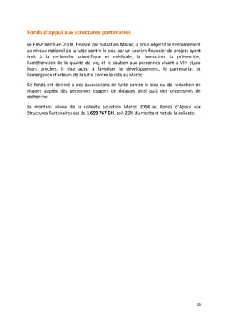 26
Fonds d’appui aux structures partenaires
Le FASP lancé en 2008, financé par Sidaction Maroc, a pour objectif le renforcement
au niveau national de la lutte contre le sida par un soutien financier de projets ayant
trait à la recherche scientifique et médicale, la formation, la prévention,
l’amélioration de la qualité de vie, et le soutien aux personnes vivant à VIH et/ou
leurs proches. Il vise aussi à favoriser le développement, le partenariat et
l’émergence d’acteurs de la lutte contre le sida au Maroc.
Ce fonds est destiné à des associations de lutte contre le sida ou de réduction de
risques auprès des personnes usagers de drogues ainsi qu’à des organismes de
recherche.
Le montant alloué de la collecte Sidaction Maroc 2014 au Fonds d’Appui aux
Structures Partenaires est de 1 659 767 DH, soit 20% du montant net de la collecte.
 