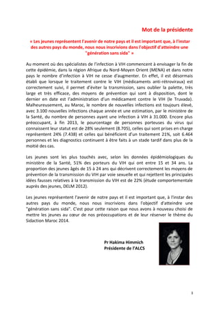 3
Mot de la présidente
« Les jeunes représentent l'avenir de notre pays et il est important que, à l'instar
des autres pays du monde, nous nous inscrivions dans l'objectif d'atteindre une
"génération sans sida" »
Au moment où des spécialistes de l’infection à VIH commencent à envisager la fin de
cette épidémie, dans la région Afrique du Nord-Moyen Orient (MENA) et dans notre
pays le nombre d’infection à VIH ne cesse d'augmenter. En effet, il est désormais
établi que lorsque le traitement contre le VIH (médicaments anti-rétroviraux) est
correctement suivi, il permet d’éviter la transmission, sans oublier la palette, très
large et très efficace, des moyens de prévention qui sont à disposition, dont le
dernier en date est l’administration d’un médicament contre le VIH (le Truvada).
Malheureusement, au Maroc, le nombre de nouvelles infections est toujours élevé,
avec 3.100 nouvelles infections chaque année et une estimation, par le ministère de
la Santé, du nombre de personnes ayant une infection à VIH à 31.000. Encore plus
préoccupant, à fin 2013, le pourcentage de personnes porteuses du virus qui
connaissent leur statut est de 28% seulement (8.705), celles qui sont prises en charge
représentent 24% (7.438) et celles qui bénéficient d’un traitement 21%, soit 6.464
personnes et les diagnostics continuent à être faits à un stade tardif dans plus de la
moitié des cas.
Les jeunes sont les plus touchés avec, selon les données épidémiologiques du
ministère de la Santé, 51% des porteurs du VIH qui ont entre 15 et 34 ans. La
proportion des jeunes âgés de 15 à 24 ans qui décrivent correctement les moyens de
prévention de la transmission du VIH par voie sexuelle et qui rejettent les principales
idées fausses relatives à la transmission du VIH est de 22% (étude comportementale
auprès des jeunes, DELM 2012).
Les jeunes représentent l'avenir de notre pays et il est important que, à l'instar des
autres pays du monde, nous nous inscrivions dans l'objectif d'atteindre une
"génération sans sida". C’est pour cette raison que nous avons à nouveau choisi de
mettre les jeunes au cœur de nos préoccupations et de leur réserver le thème du
Sidaction Maroc 2014.
Pr Hakima Himmich
Présidente de l’ALCS
 