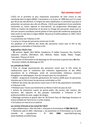 4
Qui sommes-nous?
L’ALCS est la première et plus importante association de lutte contre le sida
constituée dans la région MENA. L’association a vu le jour en 1988 alors qu’il n’y avait
que 30 cas de sida déclarés. A l’origine de cette mobilisation, la conviction que plus la
prévention est précoce plus elle est efficace. L’ALCS jouit également d’une excellente
renommée au niveau régional et international. Les programmes développés par
l’ALCS en matière de prévention et de prise en charge des personnes vivant avec le
VIH sont souvent considérés comme pilotes et font partie des meilleures pratiques de
lutte contre le sida dans la région MENA. Reconnue d’utilité publique en 1993, l’ALCS
a trois objectifs:
• La prévention de l’infection à VIH
• La prise en charge des personnes vivant avec le VIH
•Le plaidoyer et la défense des droits des personnes vivant avec le VIH et des
populations vulnérables à l’infection à VIH
Aujourd’hui, l’ALCS c’est:
− 19 sections: Agadir, Beni Mellal, Casablanca, El Jadida, Essaouira, Fès, Guelmin,
Laâyoune, Larache, Marrakech, Safi, Meknès, Nador, Oujda, Rabat, Tanger,
Taroudant, Tétouan et Tiznit
− Des centres d’information et de dépistage du VIH anonyme et gratuit dans 28 villes
− 5 centres mobiles de dépistage du VIH
Les activités de l’ALCS
• Prise en charge psychosociale des personnes vivant avec le VIH: achat de
médicaments pour le traitement des infections opportunistes et des effets
secondaires de la trithérapie, achat de consommables médicaux, examens
biologiques et radiologiques, frais de transport pour les consultations
• AMALI : programme d’activités génératrices de revenus (AGR) pour les personnes
infectées par le VIH et pour les personnes vulnérables au VIH
• Défense des droits des personnes vivant avec le VIH et des populations vulnérables
à l’infection à VIH
• Plaidoyer pour l’accès aux traitements au Maroc et dans les pays du Sud
• Actions de prévention auprès du grand public, des jeunes, des routiers, des
ouvrières, des migrants et des groupes vulnérables à l’infection à VIH:
professionnel(le)s du sexe, usagers de drogue.
• Dépistage anonyme et gratuit dans les 28 Centres fixes de Dépistage Anonyme et
Gratuit (CIDAG) de l’ALCS et les 5 unités mobiles
• Formations en interne et en externe
Les services d’écoute et de conseil de l’ALCS
• Ligne téléphonique « Allo Info Sida », d’écoute et d’orientation N°080 100 25 25
• Plateforme web et SMS « Bila7araje », de prévention et d’information sur la santé
sexuelle et reproductive : N° SMS 5808, www.bila7araje.org,
www.facebook.com/bila7araje.
 