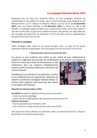 6
La campagne Sidaction Maroc 2014
Organisée tous les deux ans, Sidaction Maroc est une campagne nationale de
sensibilisation et de collecte de fonds, sous le Haut Patronage de Sa Majesté Le Roi
Mohammed VI. La 5ème
édition du Sidaction Maroc a eu lieu du 1er
au 24 décembre
2014, avec une soirée télévisée, le 19 décembre 2014, en direct sur 2M et 2M
Monde. La campagne Sidaction Maroc est un évènement majeur de la lutte contre le
sida dans notre pays. En plus de la collecte de fonds, elle permet une large diffusion
des messages de prévention de l’infection à VIH et de lutte contre la stigmatisation
des personnes vivant avec le VIH.
Thème de la campagne
Cette campagne était axée sur les jeunes puisque, dans un pays où les jeunes
constituent 30% de la population, 51% des porteurs du VIH ont entre 15 et 34 ans.
« Donnons pour sauver les jeunes du sida »
Les jeunes se sont mobilisés avec l’ALCS au sein même de leurs établissements
scolaires en organisant des journées de sensibilisation et de collecte. Les équipes de
l’ALCS ont animé des stands d’info-prévention et des
conférences dans une trentaine d’établissements
scolaires publics et privés, d’éducation nationale et de
mission française.
Parallèlement aux activités de sensibilisation, certains
de ces établissements ont organisé des opérations de
collecte au profit de la campagne Sidaction Maroc. La
somme totale collectée a été remise par deux élèves
sur le plateau de l’émission.
Objectifs du Sidaction Maroc 2014
Sensibiliser le public en général et les jeunes en particulier :
− Inciter au test de dépistage
− Lutter contre la stigmatisation des personnes vivant avec le VIH
Collecter des fonds :
− Pour la prévention de l’infection à VIH
− Pour la prise en charge des personnes vivant avec le VIH
Une partie des fonds collectés sera destinée, selon un protocole d’accord, à financer
des projets d’associations partenaires.
 