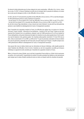 Statistiques d’accueil 2012

On observe le même phénomène pour les deux catégories les moins représentées : difficultés à lire, à écrire ; niveau
bac ou plus. En 2012, le Secours Catholique accueille plus de ménages dont la personne de référence a le niveau
bac ou plus que de ménages où celle-ci a des difficultés à lire ou à écrire.
En 2012, près de 12 % des personnes accueillies ont des difficultés à lire ou à écrire, à 70 % ce sont des étrangers.
Un effet générationnel permet en partie d’expliquer les évolutions :
- les plus jeunes (15-18 ans) étaient 18 % à avoir des difficultés à lire ou à écrire en 2003, ils sont 13 % en 2012 ;
- les plus de 65 ans étaient 33 % à rencontrer des difficultés à lire ou à écrire en 2003, ils sont 24 % en 2012.
Au sein de la classe d’âge intermédiaire, ce taux a baissé mais moins fortement. Les plus de 65 ans font partie des
premiers à avoir bénéficié du développement de l’accès à l’enseignement secondaire.
Dans l’ensemble de la population résidant en France, les difficultés des adultes face à la lecture et à l’écriture
diminuent, d’après l’enquête « Information et vie quotidienne » conduite en 2011 par l’Insee18. Basée sur des tests
reprenant des situations de la vie quotidienne, proposée à près de 14 000 personnes de 16 à 65 ans résidant en
France métropolitaine, elle permet notamment de repérer les situations les plus préoccupantes face à l’écrit à partir
d’un seuil de réponses à des questions posées. Ces situations préoccupantes concernent 11 % des 18-65 ans en
2011, elles en concernaient 12 % en 2004. Le chiffre est de 7 % pour les personnes scolarisées en France et atteint
55 % pour les personnes scolarisées hors de France dans une autre langue que le français. L’enquête souligne aussi
l’effet générationnel reflétant le développement de l’accès à l’enseignement secondaire.

Secours Catholique – Caritas france

19

Sans pouvoir être mise en relation directe avec les informations du Secours Catholique, cette enquête permet de
situer l’évolution des difficultés à lire et à écrire. L’évolution au sein de la population accueillie par le Secours
Catholique se rapproche de celle constatée pour l’ensemble de la population résidant en France.
Même si la hausse du niveau d’études, que ce soit dans la population France entière ou a fortiori  chez les personnes
accueillies, est un point positif, l’augmentation du nombre d’accueillis possédant des diplômes ou des équivalences
peut indiquer que le niveau d’études constitue de moins en moins un rempart contre les situations de pauvreté.

18
Source : Insee Première,
n° 1426, décembre 2012.

 
