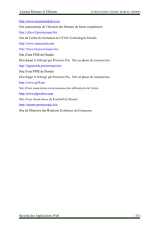 Licence Réseaux et Télécom TCHOULEGHEU NJEMOU MARCEL THIERRY
http://www.missmamakilo.com
Site camerounais de l’élection des femmes de fortes corpulences
http://cfao-cf.premierspas.biz
Site du Centre de formation de CFAO Technologies Douala.
http://www.somcosarl.com
http://freecard.premierspas.biz
Site d’une PME de Douala
Développé et hébergé par Premiers Pas. Site en phase de construction
http://lageneinfo.premierspas.biz
Site d’une PME de Douala
Développé et hébergé par Premiers Pas. Site en phase de construction
http://www.ac3l.cm
Site d’une association camerounaise des utilisateurs de Linux
http://www.piposfoot.com
Site d’une Association de Football de Douala
http://minrex.premierspas.biz/
Site du Ministère des Relations Extérieurs du Cameroun
Sécurité des Applications Web - 10 -
 