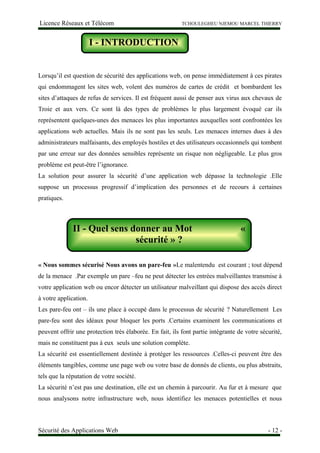 Licence Réseaux et Télécom TCHOULEGHEU NJEMOU MARCEL THIERRY
I - Introduction
Lorsqu’il est question de sécurité des applications web, on pense immédiatement à ces pirates
qui endommagent les sites web, volent des numéros de cartes de crédit et bombardent les
sites d’attaques de refus de services. Il est fréquent aussi de penser aux virus aux chevaux de
Troie et aux vers. Ce sont là des types de problèmes le plus largement évoqué car ils
représentent quelques-unes des menaces les plus importantes auxquelles sont confrontées les
applications web actuelles. Mais ils ne sont pas les seuls. Les menaces internes dues à des
administrateurs malfaisants, des employés hostiles et des utilisateurs occasionnels qui tombent
par une erreur sur des données sensibles représente un risque non négligeable. Le plus gros
problème est peut-être l’ignorance.
La solution pour assurer la sécurité d’une application web dépasse la technologie .Elle
suppose un processus progressif d’implication des personnes et de recours à certaines
pratiques.
II – Quels sens donner au mot sécurité ?
« Nous sommes sécurisé Nous avons un pare-feu »Le malentendu est courant ; tout dépend
de la menace .Par exemple un pare –feu ne peut détecter les entrées malveillantes transmise à
votre application web ou encor détecter un utilisateur malveillant qui dispose des accès direct
à votre application.
Les pare-feu ont – ils une place à occupé dans le processus de sécurité ? Naturellement Les
pare-feu sont des idéaux pour bloquer les ports .Certains examinent les communications et
peuvent offrir une protection très élaborée. En fait, ils font partie intégrante de votre sécurité,
mais ne constituent pas à eux seuls une solution complète.
La sécurité est essentiellement destinée à protéger les ressources .Celles-ci peuvent être des
éléments tangibles, comme une page web ou votre base de donnés de clients, ou plus abstraits,
tels que la réputation de votre société.
La sécurité n’est pas une destination, elle est un chemin à parcourir. Au fur et à mesure que
nous analysons notre infrastructure web, nous identifiez les menaces potentielles et nous
Sécurité des Applications Web - 12 -
I - INTRODUCTION
II - Quel sens donner au Mot «
sécurité » ?
 