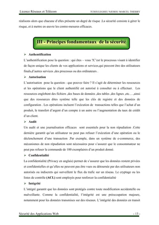 Licence Réseaux et Télécom TCHOULEGHEU NJEMOU MARCEL THIERRY
réalisons alors que chacune d’elles présente un degré de risque .La sécurité consiste à gérer le
risque, et à mettre en œuvre les contre-mesures efficaces.
III - Principes fondamentaux de la sécurité
 Authentification
L’authentification pose la question : qui êtes – vous ?C’est le processus visant à identifier
de façon unique les clients de vos applications et services,qui peuvent être des utilisateurs
finals,d’autres services ,des processus ou des ordinateurs .
 Autorisation
L’autorisation pose la question : que pouvez faire ? Il s’agit de déterminer les ressources
et les opérations que le client authentifié est autorisé à consulter ou à effectuer. Les
ressources englobent des fichiers ,des bases de données ,des tables ,des lignes ,etc.…,ainsi
que des ressources dites système telle que les clés de registre et des données de
configuration . Les opérations incluent l’exécution de transactions telles que l’achat d’un
produit, le transfert d’argent d’un compte à un autre ou l’augmentation du taux de crédit
d’un client.
 Audit
Un audit et une journalisation efficaces sont essentiels pour la non répudiation .Cette
dernière garantit qu’un utilisateur ne peut pas refuser l’exécution d’une opération ou le
déclenchement d’une transaction .Par exemple, dans un système de e-commerce, des
mécanismes de non répudiation sont nécessaires pour s’assurer que le consommateur ne
peut pas refuser la commande de 100 exemplaires d’un produit donné.
 Confidentialité
La confidentialité (Privacy en anglais) permet de s’assurer que les données restent privées
et confidentielles et qu’elles ne peuvent pas être vues ou détournée par des utilisateurs non
autorisés ou indiscrets qui surveillent le flux du trafic sur un réseau. Le cryptage ou les
listes de contrôle (ACL) sont employés pour renforcer la confidentialité
 Intégrité
L’intégré garantit que les données sont protégés contre toute modification accidentelle ou
malveillante. Comme la confidentialité, l’intégrité est une préoccupation majeure,
notamment pour les données transmises sur des réseaux. L’intégrité des données en transit
Sécurité des Applications Web - 13 -
III - Principes fondamentaux de la sécurité
 