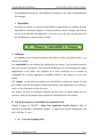 Licence Réseaux et Télécom TCHOULEGHEU NJEMOU MARCEL THIERRY
est généralement assurée par des techniques de hachage et des codes d’authentification
des messages.
 Disponibilité
En termes de sécurité, on entend par disponibilité la capacité pour les systèmes de rester
disponibles les utilisateurs légitimes. Le but de nombreux auteurs d’attaques par refus de
service est de détériorer une application ou de créer une ou de créer une saturation telle
que les utilisateurs ne puissent plus y accéder.
IV – Menaces, Vulnérabilité et Attaques
A – Définitions
Une menace est un événement potentiel, malveillant ou autre, qui pourrait nuire à une
ressource est menace.
Une vulnérabilité est une faiblesse qui rend possible une menace. Cette possibilité peut être
due à une mauvaise conception, à des erreurs de configuration ou à des techniques de codage
inappropriées et non fiables .Une validation de la saisie insuffisante est un exemple de
vulnérabilité de la couche application susceptible d’aboutir à des attaques au niveau des
entrées.
Une attaque est une action qui exploite une vulnérabilité ou exécute une menace .Il s’agit
par exemple d’envoyer des données d’entrée malveillantes à une application ou de saturer un
réseau en vue d’entraîner un refus de service.
Une menace est donc un évènement potentiel qui peut avoir un impact négatif sur une
ressource, tandis qu’une attaque réussie exploite les vulnérabilités de votre système.
B – Top 10 des attaques et vulnérabilités des applications Web
D’après le rapport de OWASP ( Open Web Application Security Project ) 2007 on
dénombre 10 principales vulnérabilité critiques et auquel toute sécurité d’application web
doit y faire face. Ce sont :
 A1 – Cross Site Scripting (XSS)
Sécurité des Applications Web - 14 -
IV – Menaces, Vulnérabilité et Attaques
 