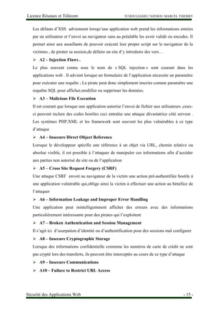 Licence Réseaux et Télécom TCHOULEGHEU NJEMOU MARCEL THIERRY
Les défauts d’XSS adviennent lorsqu’une application web prend les informations entrées
par un utilisateur et l’envoi au navigateur sans au préalable les avoir validé ou encodes. Il
permet ainsi aux assaillants de pouvoir exécuté leur propre script sur le navigateur de la
victimes , de pirater sa session,de défaire un site d’y introduire des vers…
 A2 – Injection Flaws .
Le plus souvent connu sous le nom de « SQL injection » sont courant dans les
applications web . Il advient lorsque un formulaire de l’application nécessite un paramètre
pour exécuter une requête ; Le pirate peut donc simplement inscrire comme paramètre une
requêtte SQL pour afficher,modifier ou supprimer les données.
 A3 – Malicious File Execution
Il est courant que lorsque une application autorise l’envoi de fichier aux utilisateurs ,ceux-
ci peuvent inclure des codes hostiles ceci entraîne une attaque dévastatrice côté serveur .
Les systèmes PHP,XML et les framework sont souvent les plus vulnérables à ce type
d’attaque
 A4 – Insecure Direct Object Reference
Lorsque le développeur spécifie une référence à un objet via URL, chemin relative ou
absolue visible, il est possible à l’attaquer de manipuler ces informations afin d’accéder
aux parties non autorisé du site ou de l’application
 A5 – Cross Site Request Forgery (CSRF)
Une attaque CSRF envoit au navigateur de la victim une action pré-authentifiée hostile à
une application vulnérable qui,oblige ainsi la victim à effectuer une action au bénéfice de
l’attaquer
 A6 – Information Leakage and Improper Error Handling
Une application peut inintelligemment afficher des erreurs avec des informations
particulièrement intéressante pour des pirates qui l’exploitent
 A7 – Broken Authentication and Session Management
Il s’agit ici d’usurpation d’identité ou d’authentification pour des sessions mal configurer
 A8 – Insecure Cryptographic Storage
Lorsque des informations confidentielle commme les numéros de carte de crédit ne sont
pas crypté lors des transferts, ils peuvent être interceptés au cours de ce type d’attaque
 A9 – Insecure Communications
 A10 – Failure to Restrict URL Access
Sécurité des Applications Web - 15 -
 