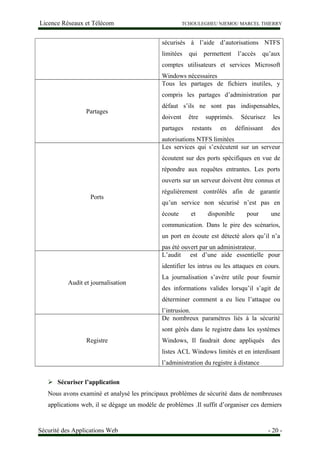 Licence Réseaux et Télécom TCHOULEGHEU NJEMOU MARCEL THIERRY
sécurisés à l’aide d’autorisations NTFS
limitées qui permettent l’accès qu’aux
comptes utilisateurs et services Microsoft
Windows nécessaires
Partages
Tous les partages de fichiers inutiles, y
compris les partages d’administration par
défaut s’ils ne sont pas indispensables,
doivent être supprimés. Sécurisez les
partages restants en définissant des
autorisations NTFS limitées
Ports
Les services qui s’exécutent sur un serveur
écoutent sur des ports spécifiques en vue de
répondre aux requêtes entrantes. Les ports
ouverts sur un serveur doivent être connus et
régulièrement contrôlés afin de garantir
qu’un service non sécurisé n’est pas en
écoute et disponible pour une
communication. Dans le pire des scénarios,
un port en écoute est détecté alors qu’il n’a
pas été ouvert par un administrateur.
Audit et journalisation
L’audit est d’une aide essentielle pour
identifier les intrus ou les attaques en cours.
La journalisation s’avère utile pour fournir
des informations valides lorsqu’il s’agit de
déterminer comment a eu lieu l’attaque ou
l’intrusion.
Registre
De nombreux paramètres liés à la sécurité
sont gérés dans le registre dans les systèmes
Windows, Il faudrait donc appliqués des
listes ACL Windows limités et en interdisant
l’administration du registre à distance
 Sécuriser l’application
Nous avons examiné et analysé les principaux problèmes de sécurité dans de nombreuses
applications web, il se dégage un modèle de problèmes .Il suffit d’organiser ces derniers
Sécurité des Applications Web - 20 -
 