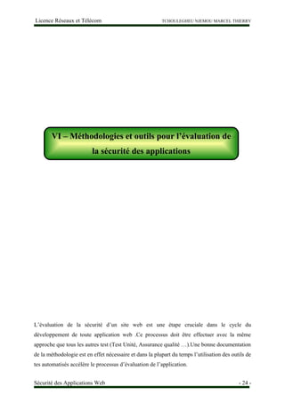 Licence Réseaux et Télécom TCHOULEGHEU NJEMOU MARCEL THIERRY
VI – Méthodologies et outils pour l’évaluation de la sécurité des applications
L’évaluation de la sécurité d’un site web est une étape cruciale dans le cycle du
développement de toute application web .Ce processus doit être effectuer avec la même
approche que tous les autres test (Test Unité, Assurance qualité …).Une bonne documentation
de la méthodologie est en effet nécessaire et dans la plupart du temps l’utilisation des outils de
tes automatisés accélère le processus d’évaluation de l’application.
Sécurité des Applications Web - 24 -
VI – Méthodologies et outils pour l’évaluation de
la sécurité des applications
 