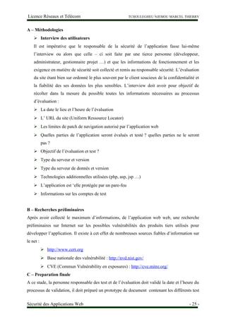 Licence Réseaux et Télécom TCHOULEGHEU NJEMOU MARCEL THIERRY
A – Méthodologies
 Interview des utilisateurs
Il est impérative que le responsable de la sécurité de l’application fasse lui-même
l’interview ou alors que celle – ci soit faite par une tierce personne (développeur,
administrateur, gestionnaire projet …) et que les informations de fonctionnement et les
exigence en matière de sécurité soit collecté et remis au responsable sécurité. L’évaluation
du site étant bien sur ordonné le plus souvent par le client soucieux de la confidentialité et
la fiabilité des ses données les plus sensibles. L’interview doit avoir pour objectif de
récolter dans la mesure du possible toutes les informations nécessaires au processus
d’évaluation :
 La date le lieu et l’heure de l’évaluation
 L’ URL du site (Uniform Ressource Locator)
 Les limites de patch de navigation autorisé par l’application web
 Quelles parties de l’application seront évalués et testé ? quelles parties ne le seront
pas ?
 Objectif de l’évaluation et test ?
 Type du serveur et version
 Type du serveur de donnés et version
 Technologies additionnelles utilisées (php, asp, jsp …)
 L’application est ‘elle protégée par un pare-feu
 Informations sur les comptes de test
B – Recherches préliminaires
Après avoir collecté le maximum d’informations, de l’application web web, une recherche
préliminaires sur Internet sur les possibles vulnérabilités des produits tiers utilisés pour
développer l’application. Il existe à cet effet de nombreuses sources fiables d’information sur
le net :
 http://www.cert.org
 Base nationale des vulnérabilité : http://nvd.nist.gov/
 CVE (Commun Vulnérability en exposures) : http://cve.mitre.org/
C – Preparation finale
A ce stade, la personne responsable des test et de l’évaluation doit validé la date et l’heure du
processus de validation, il doit préparé un prototype de document contenant les différents test
Sécurité des Applications Web - 25 -
 