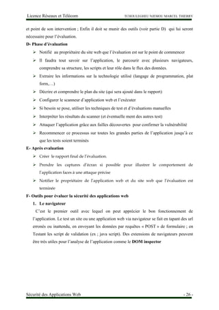 Licence Réseaux et Télécom TCHOULEGHEU NJEMOU MARCEL THIERRY
et point de son intervention ; Enfin il doit se munir des outils (voir partie D) qui lui seront
nécessaire pour l’évaluation.
D- Phase d’évaluation
 Notifié au propriétaire du site web que l’évaluation est sur le point de commencer
 Il faudra tout savoir sur l’application, le parcourir avec plusieurs navigateurs,
comprendre sa structure, les scripts et leur rôle dans le flux des données.
 Extraire les informations sur la technologie utilisé (langage de programmation, plat
form,…)
 Décrire et comprendre le plan du site (qui sera ajouté dans le rapport)
 Configurer le scanneur d’application web et l’exécuter
 Si besoin se pose, utiliser les techniques de test et d’évaluations manuelles
 Interpréter les résultats du scanner (et éventuelle ment des autres test)
 Attaquer l’application grâce aux failles découvertes pour confirmer la vulnérabilité
 Recommencer ce processus sur toutes les grandes parties de l’application jusqu’à ce
que les tests soient terminés
E- Après evaluation
 Créer le rapport final de l’évaluation.
 Prendre les captures d’écran si possible pour illustrer le comportement de
l’application faces à une attaque précise
 Notifier le propriétaire de l’application web et du site web que l’évaluation est
terminée
F- Outils pour évaluer la sécurité des applications web
1. Le navigateur
C’est le premier outil avec lequel on peut apprécier le bon fonctionnement de
l’application. Le test un site ou une application web via navigateur se fait en tapant des url
erronés ou inattendu, en envoyant les données par requêtes « POST » de formulaire ; en
Testant les script de validation (ex ; java script). Des extensions de navigateurs peuvent
être très utiles pour l’analyse de l’application comme le DOM inspector
Sécurité des Applications Web - 26 -
 