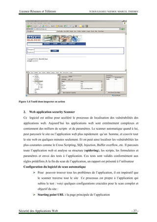 Licence Réseaux et Télécom TCHOULEGHEU NJEMOU MARCEL THIERRY
Figure 1.4 l'outil dom inspector en action
2. Web application security Scanner
Ce logiciel est utilise pour accéléré le processus de localisation des vulnérabilités des
applications web. Aujourd’hui les applications web sont extrêmement complexes et
contiennent des milliers de scripts et de paramètres. Le scanner automatique quand à lui,
peut parcourir le site ou l’application web plus rapidement qu’un homme, et couvrir tout
le site web en quelques minutes seulement. Et on peut ainsi localiser les vulnérabilités les
plus courantes comme le Cross Scripting, SQL Injection, Buffer overflow, etc. Il parcours
toute l’application web et analyse sa structure (spidering), les scripts, les formulaires et
paramètres et envoi des tests à l’application. Ces tests sont validés conformément aux
règles prédéfinis.A la fin du scan de l’application, un rapport est présenté à l’utilisateur
Configuration du logiciel de scan automatique
 Pour pouvoir trouver tous les problèmes de l’application, il est impératif que
le scanner traverse tout le site Ce processus est propre à l’application qui
subira le test : voici quelques configurations cruciales pour le scan complet et
objectif du site :
 Starting point URL : la page principale de l’application
Sécurité des Applications Web - 27 -
 