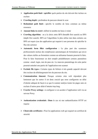 Licence Réseaux et Télécom TCHOULEGHEU NJEMOU MARCEL THIERRY
 Application path limit : spécifier quels parties du site doivent être inclues ou
exclues
 Crawling depth : profondeur de parcours durant le scan
 Redundant path limit : spécifie le nombre de liens commun au même
ressource
 Amount links to crawl : définit le nombre de liens à visiter
 Crawling algorithm: on a le choix entre BFS (breadth first search) ou DFS
(depth first search). BFS est l’algorithme le plus utilise mai dans certains cas
DFS est requis (cas des application qui requiert à une personne de spécifier le
flux des actions)
 Automatic form filler configuration : Le plus part des scanneurs
professionnels incluse des remplisseurs automatiques de formulaires qui envoi
des valeurs réelles au formulaire comme un utilisateur humain pourrait le faire.
Pour le faire fonctionner on doit remplir préalablement certains paramètres
comme email, login, mot de pass etc. Le mauvais paramétrage de cette partie
pourrait entraîné une partie de l’application non scanner
 Exclude file types : Certains types de fichiers à très grande capacité doivent
être exclues du téléchargement lors du parcours du site.
 Communication timeout: Puisque certains sites web répondent plus
lentement que les autres il est donc crucial que nous configurons un délai
d’attente adéquat de façon à ce que le scanner analyse toutes les pages sans en
exclure d’autres pour délai d’attente trop long.
 Crawler Proxy settings : à configurer si on accède à l’application web via un
serveur Proxy
 Authentication credentials : Dans le cas où une authentification HTTP est
requise
 Client-side certificates : Pour les applications web qui requiert un certificat de
sécurité
Sécurité des Applications Web - 28 -
 