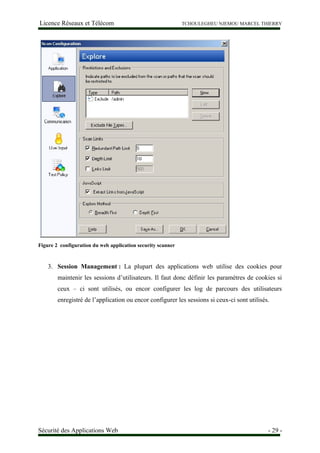 Licence Réseaux et Télécom TCHOULEGHEU NJEMOU MARCEL THIERRY
Figure 2 configuration du web application security scanner
3. Session Management : La plupart des applications web utilise des cookies pour
maintenir les sessions d’utilisateurs. Il faut donc définir les paramètres de cookies si
ceux – ci sont utilisés, ou encor configurer les log de parcours des utilisateurs
enregistré de l’application ou encor configurer les sessions si ceux-ci sont utilisés.
Sécurité des Applications Web - 29 -
 