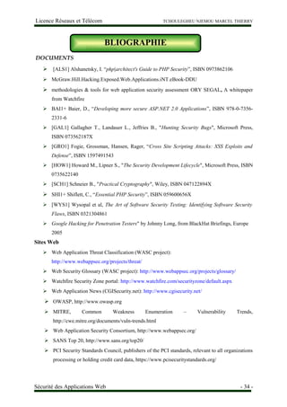 Licence Réseaux et Télécom TCHOULEGHEU NJEMOU MARCEL THIERRY
Bibliographie
DOCUMENTS
 [ALS1] Alshanetsky, I. “php|architect's Guide to PHP Security”, ISBN 0973862106
 McGraw.Hill.Hacking.Exposed.Web.Applications.iNT.eBook-DDU
 methodologies & tools for web application security assessment ORY SEGAL, A whitepaper
from Watchfire
 BAI1+ Baier, D., “Developing more secure ASP.NET 2.0 Applications”, ISBN 978-0-7356-
2331-6
 [GAL1] Gallagher T., Landauer L., Jeffries B., "Hunting Security Bugs", Microsoft Press,
ISBN 073562187X
 [GRO1] Fogie, Grossman, Hansen, Rager, “Cross Site Scripting Attacks: XSS Exploits and
Defense”, ISBN 1597491543
 [HOW1] Howard M., Lipner S., "The Security Development Lifecycle", Microsoft Press, ISBN
0735622140
 [SCH1] Schneier B., "Practical Cryptography", Wiley, ISBN 047122894X
 SHI1+ Shiflett, C., “Essential PHP Security”, ISBN 059600656X
 [WYS1] Wysopal et al, The Art of Software Security Testing: Identifying Software Security
Flaws, ISBN 0321304861
 Google Hacking for Penetration Testers" by Johnny Long, from BlackHat Briefings, Europe
2005
Sites Web
 Web Application Threat Classification (WASC project):
http://www.webappsec.org/projects/threat/
 Web Security Glossary (WASC project): http://www.webappsec.org/projects/glossary/
 Watchfire Security Zone portal: http://www.watchfire.com/securityzone/default.aspx
 Web Application News (CGISecurity.net): http://www.cgisecurity.net/
 OWASP, http://www.owasp.org
 MITRE, Common Weakness Enumeration – Vulnerability Trends,
http://cwe.mitre.org/documents/vuln-trends.html
 Web Application Security Consortium, http://www.webappsec.org/
 SANS Top 20, http://www.sans.org/top20/
 PCI Security Standards Council, publishers of the PCI standards, relevant to all organizations
processing or holding credit card data, https://www.pcisecuritystandards.org/
Sécurité des Applications Web - 34 -
BLIOGRAPHIE
 