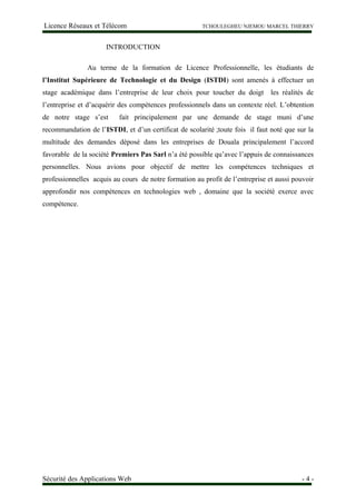 Licence Réseaux et Télécom TCHOULEGHEU NJEMOU MARCEL THIERRY
INTRODUCTION
Au terme de la formation de Licence Professionnelle, les étudiants de
l’Institut Supérieure de Technologie et du Design (ISTDI) sont amenés à effectuer un
stage académique dans l’entreprise de leur choix pour toucher du doigt les réalités de
l’entreprise et d’acquérir des compétences professionnels dans un contexte réel. L’obtention
de notre stage s’est fait principalement par une demande de stage muni d’une
recommandation de l’ISTDI, et d’un certificat de scolarité ;toute fois il faut noté que sur la
multitude des demandes déposé dans les entreprises de Douala principalement l’accord
favorable de la société Premiers Pas Sarl n’a été possible qu’avec l’appuis de connaissances
personnelles. Nous avions pour objectif de mettre les compétences techniques et
professionnelles acquis au cours de notre formation au profit de l’entreprise et aussi pouvoir
approfondir nos compétences en technologies web , domaine que la société exerce avec
compétence.
Sécurité des Applications Web - 4 -
 