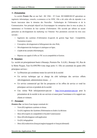 Licence Réseaux et Télécom TCHOULEGHEU NJEMOU MARCEL THIERRY
A - Présentation
La société Premier Pas est une Sarl - RC 2566 – N° Contr. M110400018811P spécialisée en
ingénierie informatique, conseils, e-commerce et les NTIC. Elle a été créée afin de répondre à un
besoin innovateur dans le domaine des Nouvelles Technologies de l’Information et de la
Communication. Son principal objectif est d’accompagner les entreprises dans la mise en place, la
maintenance et l’évolution de leur système d’information. Elle accorde par ailleurs un accent
particulier au développement du marketing via l’Internet. Nos prestations couvrent les trois axes
suivants :
○ Ingénierie des systèmes d’information (Logiciels de gestion Sage Saari : Comptabilité,
Facturation et paie),
○ Conception, développement et hébergement des sites Web,
○ Développement des boutiques et catalogues en ligne,
○ L'audit et les conseils informatiques.
○ Réponse aux appels d’offre en TIC ou en comptabilité et Gestion.
B - Structure
La société est principalement basée à Bonanjo, Premiers Pas S.A.R.L. Bonanjo 141, Rue de
la Motte Picquet, Tour Ex-ONCPB 6 ème étage porte 11. Elle est constituée de quatre (04)
principaux services :
• La Direction qui coordonne toutes les activité de la société
• Un service technique qui se charge du côté technique des services offerts
(développement, administration réseau …)
• Un service commercial qui fait les prospectus et les offres de service et vend les
principaux services et produits de la société
• Une vitrine Web info@premiers-pas.net – http://www.premiers-pas.net pour la
présentation de la société et de ses services et aussi pour l’assistance et le support aux
clients et visiteurs.
C – Personnel
Premiers Pas est forte d’une équipe constituée de :
○ Trois (03) ingénieurs systèmes et réseau
○ Un (01) ingénieur des Systèmes d'Information et d'aide à la décision
○ Deux (01) experts en comptabilité et fiscalité Camerounaise
○ Deux (05) développeurs web/application
○ Un (01) infographiste
○ Deux (02) traductrices (français/anglais/espagnole et français/allemand)
Sécurité des Applications Web - 6 -
 