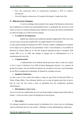 Licence Réseaux et Télécom TCHOULEGHEU NJEMOU MARCEL THIERRY
○ Deux (02) commerciaux (BTS en communication d'entreprise et BTS en commerce
international)
○ Trois (03) Stagiaires commerciaux et 02 stagiaires Développeur d’applications Web
D – Rôles du service Techniques
Le service technique étant constitué d’une équipe d’informaticien choisit pour
leur compétences ou recruté sous recommandation tierce .Le principale rôle du service est de
mettre en œuvre les moyens techniques pour répondre aux besoins des clients conformément
au cahier de charge ou à l’offre de service proposé.
• Le modèle de développement
Quand nous réalisons une architecture générale d'applications Web, nous nous
servons le plus souvent d'un modèle MVC (en anglais Model View Controller).
Le plus grand avantage de l'utilisation de MVC consiste à séparer complètement les données
(et les règles qui les gèrent) de leur présentation. Grâce à cette démarche, il est possible de
présenter les mêmes objets (p. ex. liste des structures partenaires) dans le navigateur Web
comme PDF ou p. ex. RSS sans changer la logique liée au téléchargement ou à la
transformation de cette liste.
• L’implémentation
L’implémentation de la méthode décrite plus haut, dans le cadre de ce projet
se fera à travers l’utilisation d’un CMS (Content Management System). Les systèmes de
gestion de contenu, sont une famille de logiciels de conception et de mise à jour dynamique
de site Web ou d'application multimédia. Ils donnent les avantages suivants :
• Simplicité d'utilisation :
La mise à jour se fait à partir d'un éditeur en ligne de type Word de Microsoft Office ou
Writer d’Open Office. Tout utilisateur familier avec ce type de logiciel peut faire la mise à
jour de votre site (Les mises à jours ne demandent pas des compétences purement
informatiques).
• Délocalisation et mise à jour :
Vous avez accès aux modifications de votre site Internet depuis n'importe quel endroit dans le
monde. L’accès aux mises à jours est protégé par un mot de passe.
• Pluri média :
Un stockage centralisé du contenu permet la réutilisation de ce celui-ci par un reformatage
selon les utilisations que l'on veut en faire : Affichage a l’écran, téléchargement, impression.
Sécurité des Applications Web - 7 -
 