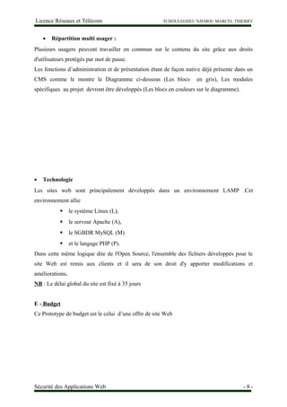 Licence Réseaux et Télécom TCHOULEGHEU NJEMOU MARCEL THIERRY
• Répartition multi usager :
Plusieurs usagers peuvent travailler en commun sur le contenu du site grâce aux droits
d'utilisateurs protégés par mot de passe.
Les fonctions d’administration et de présentation étant de façon native déjà présente dans un
CMS comme le montre le Diagramme ci-dessous (Les blocs en gris), Les modules
spécifiques au projet devront être développés (Les blocs en couleurs sur le diagramme).
• Technologie
Les sites web sont principalement développés dans un environnement LAMP .Cet
environnement allie
 le système Linux (L),
 le serveur Apache (A),
 le SGBDR MySQL (M)
 et le langage PHP (P).
Dans cette même logique dite de l'Open Source, l'ensemble des fichiers développés pour le
site Web est remis aux clients et il sera de son droit d'y apporter modifications et
améliorations.
NB : Le délai global du site est fixé à 35 jours
E - Budget
Ce Prototype de budget est le celui d’une offre de site Web
Sécurité des Applications Web - 8 -
 