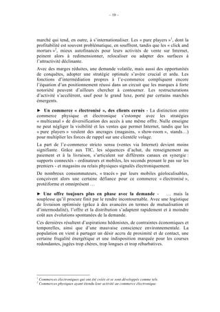 – 10 –




marché qui tend, en outre, à s’internationaliser. Les « pure players »1, dont la
profitabilité est souvent problématique, en souffrent, tandis que les « click and
mortars »2, mieux autofinancés pour leurs activités de vente sur Internet,
peinent alors à redimensionner, relocaliser ou adapter des surfaces à
l’attractivité déclinante.
Avec des marges réduites, une demande volatile, mais aussi des opportunités
de conquêtes, adopter une stratégie optimale s’avère crucial et ardu. Les
fonctions d’intermédiation propres à l’e-commerce compliquent encore
l’équation d’un positionnement réussi dans un circuit que les marques à forte
notoriété peuvent d’ailleurs chercher à contourner. Les restructurations
d’activité s’accélèrent, sauf pour le grand luxe, porté par certains marchés
émergents.

    Un commerce « électronisé », des clients cernés - La distinction entre
commerce physique et électronique s’estompe avec les stratégies
« multicanal » de diversification des accès à une même offre. Nulle enseigne
ne peut négliger la visibilité et les ventes que permet Internet, tandis que les
« pure players » veulent des ancrages (magasins, « show-room », stands…)
pour multiplier les forces de rappel sur une clientèle volage.
La part de l’e-commerce stricto sensu (ventes via Internet) devient moins
signifiante. Grâce aux TIC, les séquences d’achat, du renseignement au
paiement et à la livraison, s’articulent sur différents canaux en synergie :
supports connectés - ordinateurs et mobiles, les seconds prenant le pas sur les
premiers - et magasins ou relais physiques signalés électroniquement.
De nombreux consommateurs, « tracés » par leurs mobiles géolocalisables,
conçoivent alors une certaine défiance pour ce commerce « électronisé »,
protéiforme et omniprésent …

   Une offre toujours plus en phase avec la demande -               … mais la
souplesse qu’il procure finit par le rendre incontournable. Avec une logistique
de livraison optimisée (grâce à des avancées en termes de mutualisation et
d’intermodalité), l’offre et la distribution s’adaptent rapidement et à moindre
coût aux évolutions spontanées de la demande.
Ces dernières résultent d’aspirations hédonistes, de contraintes économiques et
temporelles, ainsi que d’une mauvaise conscience environnementale. La
population en vient à partager un désir accru de proximité et de contact, une
certaine frugalité énergétique et une indisposition marquée pour les courses
redondantes, jugées trop chères, trop longues et trop rébarbatives.




1
    Commerces électroniques qui ont été créés et se sont développés comme tels.
2
    Commerces physiques ayant étendu leur activité au commerce électronique.
 