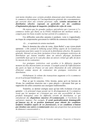 – 100 –




sont moins étendues avec certains produits demeurant ainsi introuvables dans
le commerce électronique (à l’incompréhension générale des consommateurs,
qui exercent alors une certaine pression), enfin, certains mécanismes de
distribution sélective -reposant en particulier sur des conditions
d’implantation physique de magasins- justifient des refus de vente.
        On notera que les grandes surfaces spécialisées qui s’ouvrent à l’e-
commerce (telles que Darty ou la FNAC) bénéficient des meilleurs tarifs, y
compris pour les biens écoulés via leur activité d’e-commerce ».
         Ces difficultés sont-elles amenées à perdurer, voire à s’approfondir,
au risque de compromettre gravement la viabilité du commerce électronique ?

          (2) … et suprématie de certains marchands
         Dans le domaine des refus de vente, Alain Rallet1 a une vision plutôt
optimiste : « On connaît le lobbying actuel d'Ebay auprès de la Commission
européenne pour faire sauter le verrou de la distribution sélective. De manière
générale, Internet est une forte incitation à lever des pratiques restrictives de
distribution qui étaient tenables dans un univers physique facilement
contrôlable mais qui ne le sont plus dans un univers virtuel qui offre de facto
les moyens de les contourner.
         Les pratiques restrictives sont acculées à la défensive jusqu'au
moment où elles doivent battre en retraite. L'exemple actuel de l'officialisation
des paris en ligne en France est une autre illustration de cette utilisation
d'Internet comme moyen de contourner des pratiques restrictives de
distribution.
          Globalement, le volume des transactions augmente et le e-commerce
en est le principal bénéficiaire ».
         Pour ce qui le concerne, Ulric Jerome, pense qu’à un horizon de
10 ans, les conditions réservées aux « pure players » devraient finir par se
rapprocher de celles consenties aux enseignes traditionnelles.
         Toutefois, ce dernier souligne aussi qu’une telle évolution n’est pas
garantie : « le principal risque pesant sur le développement de l’e-commerce
serait que les marques ne s’orientent pas vers une accessibilité de leurs
produits homogènes entre les différents circuits de distribution, ce qui
entraînerait des disparitions massives d’e-commerçants, à l’exclusion des
opérateurs majeurs. Par exemple, il serait particulièrement dommageable
qu’Amazon use de sa position dominante pour obtenir des conditions
tarifaires bonifiées auprès de ses fournisseurs, si ces conditions n’étaient
pas étendues aux autres e-commerçants dans une proportion leur permettant
de demeurer concurrentiels ».



1
  « L’évolution de l’e-commerce à l’ère de l’économie numérique », Prospective et Entreprise
n°11, février 2010.
 
