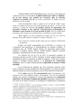 – 101 –




        Catherine Barba1 relève parallèlement que « pour les e-marchands qui
vendent des biens de commodités, la différenciation par l’offre2 est difficile :
tôt ou tard Amazon, qui continue de s’aventurer dans de nouvelles
catégories de produits, sera là. La récente acquisition de Diapers.com par
Amazon en est un exemple.
         Lutter frontalement contre ce géant sur le terrain de l’offre risque
d’être un combat vain qui ne créera pas beaucoup de valeur : il est ou sera
meilleur, sa taille lui assurant un meilleur pouvoir de négociation, des
économies d’échelle et des capacités d’investissement technologiques et
logistiques contre lesquels il n’est pas possible de lutter. Plus on compte dans
un secteur, plus on pèse sur ses fournisseurs et meilleures sont les marges.
         Même Zappos, roi de la chaussure en ligne aux US, avec tous les
attributs d’une offre superbe a préféré se vendre à Amazon (…) ».

           b) La rareté de certains profils requis par un contexte d’innovation
             permanent
         D’après une étude3 commanditée par la FEVAD, le « secteur » du
e-commerce (aux particuliers et interentreprises) est créateur d’emploi : il
compterait près de 34 000 emplois directs (en équivalent temps plein),
auxquels il faudrait ajouter environ 26 000 emplois indirects (activités
logistiques, acheminement, services externalisés…).
        Les effectifs ont cru de 9 % en 2011 et pourraient connaître en
croissance similaire en 2011 et 2012. Toutefois, d’autres emplois disparaissent
simultanément dans le commerce de détail en magasin, si bien qu’on assiste,
comme le souligne Nicolas Bouzou, à un processus de « destruction
créatrice » dont il semble malheureusement impossible de donner le bilan
consolidé.
        Il est intéressant de souligner que cette croissance concerne toutes
sortes d’emplois, des plus qualifiés aux moins qualifiés. Le secteur est jeune,
féminin (comme le reste du commerce), avec de forts effectifs en télétravail.
         Si les cadres sont en effet surreprésentés dans l’e-commerce, avec
environ le tiers des effectifs (contre, en moyenne, 15 % de la population
salariée tous secteurs confondus), le secteur crée également une proportion
supérieure à la moyenne d’emplois peu qualifiés (logistique, manutention4),
avec près de la moitié d’ouvriers et d’employés (l’implantation d’entreprises

1
   « 2020 : la fin du e-commerce… ou l’avènement du commerce connecté », Catherine BARBA,
Fédération e-commerce et vente à distance, juin 2011.
2
  Afin de se différencier, il serait nécessaire de « travailler son image, pour créer de la proximité
et de la préférence », « travailler son expérience client, pour offrir un relationnel de qualité »,
« travailler sur la technologie : investir dans des outils pour mieux cibler ses clients et les
reconnaître dans un contexte cross-canal », enfin « travailler le social commerce : introduire du
social et de la recommandation dans la chaîne d’achat ».
3
  Etude réalisée par le cabinet Asterès et dirigée par Nicolas Bouzou.
4
  En outre, l’e-commerce favorise, surtout indirectement, les métiers liés à l’acheminement des
biens : livreurs, services postaux et expressistes.
 