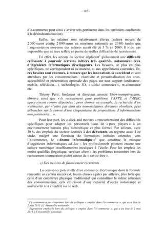 – 102 –




d’e-commerce peut ainsi s’avérer très pertinente dans les territoires confrontés
à la désindustrialisation).
        Enfin, les salaires sont relativement élevés (salaire moyen de
2 300 euros contre 2 000 euros en moyenne nationale en 2010) tandis que
l’augmentation moyenne des salaires aurait été de 5 % en 2009. Il n’est pas
impossible que ce taux reflète en partie de réelles difficultés de recrutement.
        En effet, les acteurs du secteur déplorent1 globalement une difficulté
croissante à pourvoir certains métiers très qualifiés, notamment ceux
d’ingénieurs informatiques développeurs. Les besoins, de plus en plus
spécifiques, ne correspondent ni au marché, ni aux appellations courantes. Or,
ces besoins sont énormes, à mesure que les innovations se succèdent et sont
attendues par les consommateurs : réactivité et personnalisation des sites,
accessibilité et présentation optimale des pages sur tout support (ordinateur,
mobile, télévision…), technologies 3D, « social commerce », m-commerce
etc.
        Thierry Petit, fondateur et directeur associé Showroomprive.com,
observe ainsi que « le recrutement pose problème, l’ANPE et l’APEC
apparaissant comme dépassées : pour donner un exemple, la recherche d’un
webmaster, qui n’entre pas dans des nomenclatures devenues obsolètes, peut
déboucher sur le renvoi d’une cinquantaine de propositions d’informaticiens
non pertinentes... ».
        Pour leur part, les « click and mortars » rencontreraient des difficultés
spécifiques pour adapter les personnels issus de « pure players » à un
environnement humain plus hiérarchique et plus formel. Par ailleurs, avec
30 % des emplois du secteur destinés à des débutants, on regrette aussi à ce
stade, malgré une floraison de formations initiales orientées vers
l’e-commerce, le « drame informatique »2 que constitue le manque
d’ingénieurs informatiques ad hoc ; les professionnels pointent encore une
culture numérique insuffisamment inculquée à l’école. Pour les emplois les
moins qualifiés (logistique, services client), les problèmes rencontrés lors du
recrutement tourneraient plutôt autour du « savoir-être ».

          c) Des besoins de financement récurrents

         La croissance potentielle d’un commerce électronique dont la formule
rencontre un certain succès est, toutes choses égales par ailleurs, plus forte que
celle d’un commerce physique traditionnel qui connaîtrait la même adhésion
des consommateurs, cela en raison d’une capacité d’accès instantanée et
universelle à la clientèle sur le web.



1
  Ce sentiment a pu s’exprimer lors du colloque « emploi dans l’e-commerce », qui a eu lieu le
2 mai 2011 à l’Assemblée nationale.
2
  Expression employée lors du colloque « emploi dans l’e-commerce », qui a eu lieu le 2 mai
2011 à l’Assemblée nationale.
 