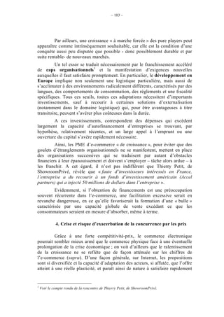 – 103 –




         Par ailleurs, une croissance « à marche forcée » des pure players peut
apparaître comme intrinsèquement souhaitable, car elle est la condition d’une
conquête aussi peu disputée que possible - donc possiblement durable et par
suite rentable- de nouveaux marchés.
          Un tel essor se traduit nécessairement par le franchissement accéléré
de caps organisationnels1 et la manifestation d’exigences nouvelles
auxquelles il faut satisfaire promptement. En particulier, le développement en
Europe implique non seulement une logistique particulière, mais aussi de
s’acclimater à des environnements radicalement différents, caractérisés par des
langues, des comportements de consommation, des règlements et une fiscalité
spécifiques. Tous ces seuils, toutes ces adaptations nécessitent d’importants
investissements, sauf à recourir à certaines solutions d’externalisation
(notamment dans le domaine logistique) qui, pour être avantageuses à titre
transitoire, peuvent s’avérer plus coûteuses dans la durée.
        A ces investissements, correspondent des dépenses qui excèdent
largement la capacité d’autofinancement d’entreprises se trouvant, par
hypothèse, relativement récentes, et un large appel à l’emprunt ou une
ouverture du capital s’avère rapidement nécessaire.
         Ainsi, les PME d’e-commerce « de croissance », pour éviter que des
goulets d’étranglements organisationnels ne se manifestent, mettent en place
des organisations successives qui se traduisent par autant d’obstacles
financiers à leur épanouissement et doivent s’employer – tâche alors ardue – à
les franchir. A cet égard, il n’est pas indifférent que Thierry Petit, de
ShowroomPrivé, révèle que « faute d’investisseurs intéressés en France,
l’entreprise a du recourir à un fonds d’investissement américain (Accel
partners) qui a injecté 50 millions de dollars dans l’entreprise ».
         Evidemment, si l’obtention de financements est une préoccupation
souvent récurrente dans l’e-commerce, une facilitation excessive serait en
revanche dangereuse, en ce qu’elle favoriserait la formation d’une « bulle »
caractérisée par une capacité globale de vente excédant ce que les
consommateurs seraient en mesure d’absorber, même à terme.

             4. Crise et risque d’exacerbation de la concurrence par les prix

          Grâce à une forte compétitivité-prix, le commerce électronique
pourrait sembler mieux armé que le commerce physique face à une éventuelle
prolongation de la crise économique ; on voit d’ailleurs que le ralentissement
de la croissance ne se reflète que de façon atténuée sur les chiffres de
l’e-commerce (supra). D’une façon générale, sur Internet, les propositions
sont si diversifiée et la capacité d’adaptation des acteurs, si affutée, que l’offre
atteint à une réelle plasticité, et paraît ainsi de nature à satisfaire rapidement


1
    Voir le compte rendu de la rencontre de Thierry Petit, de ShowroomPrivé.
 