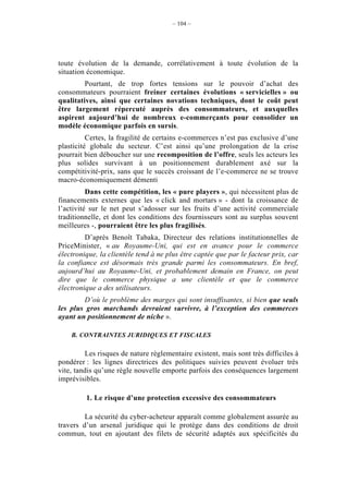 – 104 –




toute évolution de la demande, corrélativement à toute évolution de la
situation économique.
         Pourtant, de trop fortes tensions sur le pouvoir d’achat des
consommateurs pourraient freiner certaines évolutions « servicielles » ou
qualitatives, ainsi que certaines novations techniques, dont le coût peut
être largement répercuté auprès des consommateurs, et auxquelles
aspirent aujourd’hui de nombreux e-commerçants pour consolider un
modèle économique parfois en sursis.
          Certes, la fragilité de certains e-commerces n’est pas exclusive d’une
plasticité globale du secteur. C’est ainsi qu’une prolongation de la crise
pourrait bien déboucher sur une recomposition de l’offre, seuls les acteurs les
plus solides survivant à un positionnement durablement axé sur la
compétitivité-prix, sans que le succès croissant de l’e-commerce ne se trouve
macro-économiquement démenti
          Dans cette compétition, les « pure players », qui nécessitent plus de
financements externes que les « click and mortars » - dont la croissance de
l’activité sur le net peut s’adosser sur les fruits d’une activité commerciale
traditionnelle, et dont les conditions des fournisseurs sont au surplus souvent
meilleures -, pourraient être les plus fragilisés.
         D’après Benoît Tabaka, Directeur des relations institutionnelles de
PriceMinister, « au Royaume-Uni, qui est en avance pour le commerce
électronique, la clientèle tend à ne plus être captée que par le facteur prix, car
la confiance est désormais très grande parmi les consommateurs. En bref,
aujourd’hui au Royaume-Uni, et probablement demain en France, on peut
dire que le commerce physique a une clientèle et que le commerce
électronique a des utilisateurs.
        D’où le problème des marges qui sont insuffisantes, si bien que seuls
les plus gros marchands devraient survivre, à l’exception des commerces
ayant un positionnement de niche ».

    B. CONTRAINTES JURIDIQUES ET FISCALES

         Les risques de nature règlementaire existent, mais sont très difficiles à
pondérer : les lignes directrices des politiques suivies peuvent évoluer très
vite, tandis qu’une règle nouvelle emporte parfois des conséquences largement
imprévisibles.

         1. Le risque d’une protection excessive des consommateurs

         La sécurité du cyber-acheteur apparaît comme globalement assurée au
travers d’un arsenal juridique qui le protège dans des conditions de droit
commun, tout en ajoutant des filets de sécurité adaptés aux spécificités du
 