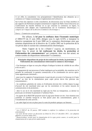 – 106 –




A cet effet, la consultation vise principalement l’identification des obstacles au e-
commerce et l’impact économique et règlementaire de la directive.
Sur la base des réponses à cette consultation, de discussions avec les Etats membres et
des rapports du Parlement européen (notamment le rapport de Pablo Arias Echeverria sur
l’achèvement du marché intérieur en ce qui concerne le commerce en ligne), la
Commission doit adopter une Communication sur le Commerce électronique, « y
compris sur l’impact de la directive Commerce électronique ».

Source : Commission européenne
         Par ailleurs, la loi pour la confiance dans l'économie numérique
n° 2004-575 du 21 juin 2004, abrégée sous le sigle LCEN, a transposé la
directive européenne du 8 juin 2000 sur le commerce électronique ainsi que
certaines dispositions de la directive du 12 juillet 2002 sur la protection de la
vie privée dans le secteur des communications électroniques.
         Outre l’apport de la loi « Chatel »1 (supra), on mentionnera, en
dernier lieu, le projet de loi renforçant les droits, la protection et
l'information des consommateurs2 qui comporte, dans son état actuel, un
certain nombre de dispositions intéressant l’e-commerce.

    Principales dispositions du projet de loi renforçant les droits, la protection et
       l'information des consommateurs intéressant le commerce électronique

- Une boutique en ligne ne sera plus obligée d’indiquer la durée de validité de ses offres
et de ses prix ;
- l’engagement de tout processus d’achat impliquera qu’au préalable, des mentions sur la
garantie de conformité, la garantie commerciale et les coordonnées du service après-
vente apparaissent clairement ;
- pour tous les supports d’enregistrement, la part du prix reversée à la Sorecop et à Copie
France3 au titre de la rémunération pour copie privée devra être précisée aux
consommateurs ;
- les conditions générales de ventes et d’utilisation devront être visibles depuis la page
d’accueil du site marchand ainsi que sur les newsletters et les autres moyens de
communication et de promotion ;
- dans le cas où le site marchand ne règle pas les frais au transporteur, ce dernier ne
pourra pas en réclamer le paiement à l’acheteur final ;
- les agents de la DGCCRF pourront saisir le juge pour fermer un site ; leur situation sera
confortée et clarifiée lorsqu’ils se font passer pour des consommateurs, grâce à
l’encadrement de cette activité ;
- un cadre légal est mis en place pour la vente de produits optiques sur Internet.



1
  Loi n° 2005-67 du 28 janvier 2005 tendant à conforter la confiance et la protection du
consommateur.
2
  Ce texte devrait arriver en discussion au Sénat les 20 et 21 décembre 2011 ; son adoption
définitive est prévue début 2012.
3
  Respectivement, société pour la rémunération de la copie privée sonore, et société pour la
rémunération de la copie privée audiovisuelle.
 