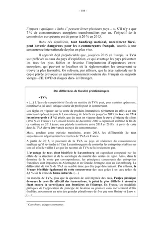 – 108 –




l’impact : quelques « hubs »1 peuvent livrer plusieurs pays… ». S’il n’y a que
7 % de consommateurs européens transfrontaliers par an, l’objectif de la
commission européenne est de passer à 20 % en 2015.
        Dans ces conditions, tout handicap national, notamment fiscal,
peut devenir dangereux pour les e-commerçants français, soumis à une
concurrence internationale de plus en plus vive.
         Il apparaît déjà préjudiciable que, jusqu’en 2015 en Europe, la TVA
soit prélevée au taux du pays d’expédition, ce qui avantage les pays présentant
les taux les plus faibles et favorise l’implantation d’opérateurs extra-
européens, qui peuvent se localiser où la règlementation les concernant se
trouve la plus favorable. On relèvera, par ailleurs, que la taxe nationale sur la
copie privée provoque un approvisionnement soutenu des Français en supports
vierges -CD, DVD et disques durs- à l’étranger.


                         Des différences de fiscalité problématiques

             • TVA
« (…) L’écart de compétitivité fiscale en matière de TVA peut, pour certains opérateurs,
constituer à lui seul l’unique source de profit pour le commerçant.
Les règles en vigueur sur la vente de produits immatériels permettent en effet à un site
marchand opérant depuis le Luxembourg de bénéficier jusqu’en 2015 du taux de TVA
luxembourgeois (15 %) plutôt que du taux en vigueur dans le pays d’origine du client
(19,6 % en France). Le Conseil Ecofin de décembre 2007 a cependant entériné la fin de
ce système en 2019 (avec une période transitoire entre 2015 et 2019) : à partir de cette
date, la TVA devra être versée au pays du consommateur.
Mais, pendant cette période transitoire, avant 2015, les différentiels de taux
impacteraient négativement les recettes de TVA en France.
A partir de 2015, le paiement de la TVA au pays de résidence du consommateur
implique qu’il reviendra à l’Etat Luxembourgeois de contrôler les entreprises établies sur
son sol afin de veiller à ce que les recettes de TVA ne lui reviennent pas.
L’avantage de taux dont bénéficie le Luxembourg est cependant compensé par les
effets de la structure et de la sociologie du marché des ventes en ligne. Ainsi, dans le
domaine de la vente par correspondance, les principaux concurrents des entreprises
françaises sont implantés en Allemagne et en Grande-Bretagne, non au Luxembourg. Le
différentiel de 4,6 % de TVA ne semble donc pas être jugé déterminant. Par ailleurs, la
France bénéficie également de cette concurrence des taux grâce à un taux réduit de
2,1 % sur la vente de biens culturels. (…)
En matière de TVA, plus que la question de convergence des taux, l’enjeu principal
demeure le contrôle effectif des transactions, le point le plus difficile à résoudre
étant encore la surveillance aux frontières de l’Europe. En France, les modalités
pratiques de l’application du principe de taxation au premier euro mériteraient d’être
étudiées, notamment au sein des grandes plateformes de fret que sont Roissy et Lyon ».
(…)

1
    Carrefours, plaques tournantes.
 